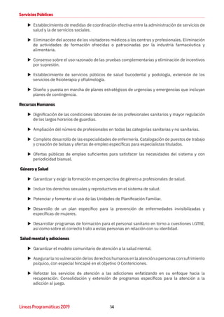 14Líneas Programáticas 2019
Servicios Públicos
XX Establecimiento de medidas de coordinación efectiva entre la administración de servicios de
salud y la de servicios sociales.
XX Eliminación del acceso de los visitadores médicos a los centros y profesionales. Eliminación
de actividades de formación ofrecidas o patrocinadas por la industria farmacéutica y
alimentaria.
XX Consenso sobre el uso razonado de las pruebas complementarias y eliminación de incentivos
por supresión.
XX Establecimiento de servicios públicos de salud bucodental y podología, extensión de los
servicios de fisioterapia y oftalmología.
XX Diseño y puesta en marcha de planes estratégicos de urgencias y emergencias que incluyan
planes de contingencia.
Recursos Humanos
XX Dignificación de las condiciones laborales de los profesionales sanitarios y mayor regulación
de los largos horarios de guardias.
XX Ampliación del número de profesionales en todas las categorías sanitarias y no sanitarias.
XX Completo desarrollo de las especialidades de enfermería. Catalogación de puestos de trabajo
y creación de bolsas y ofertas de empleo específicas para especialistas titulados.
XX Ofertas públicas de empleo suficientes para satisfacer las necesidades del sistema y con
periodicidad bianual.
Género y Salud
XX Garantizar y exigir la formación en perspectiva de género a profesionales de salud.
XX Incluir los derechos sexuales y reproductivos en el sistema de salud.
XX Potenciar y fomentar el uso de las Unidades de Planificación Familiar.
XX Desarrollo de un plan específico para la prevención de enfermedades invisibilizadas y
específicas de mujeres.
XX Desarrollar programas de formación para el personal sanitario en torno a cuestiones LGTBI,
así como sobre el correcto trato a estas personas en relación con su identidad.
Salud mental y adicciones
XX Garantizar el modelo comunitario de atención a la salud mental.
XX Asegurar la no vulneración de los derechos humanos en la atención a personas con sufrimiento
psíquico, con especial hincapié en el objetivo 0 Contenciones.
XX Reforzar los servicios de atención a las adicciones enfatizando en su enfoque hacia la
recuperación. Consolidación y extensión de programas específicos para la atención a la
adicción al juego.
 