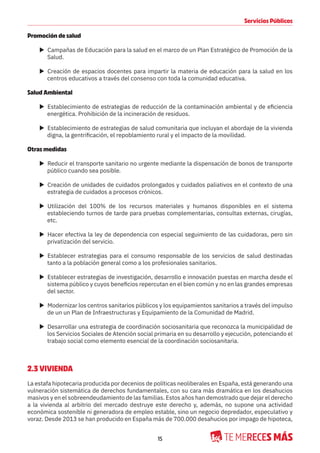 15
Servicios Públicos
Promoción de salud
X Campañas de Educación para la salud en el marco de un Plan Estratégico de Promoción de la
Salud.
X Creación de espacios docentes para impartir la materia de educación para la salud en los
centros educativos a través del consenso con toda la comunidad educativa.
Salud Ambiental
X Establecimiento de estrategias de reducción de la contaminación ambiental y de eficiencia
energética. Prohibición de la incineración de residuos.
X Establecimiento de estrategias de salud comunitaria que incluyan el abordaje de la vivienda
digna, la gentrificación, el repoblamiento rural y el impacto de la movilidad.
Otras medidas
X Reducir el transporte sanitario no urgente mediante la dispensación de bonos de transporte
público cuando sea posible.
X Creación de unidades de cuidados prolongados y cuidados paliativos en el contexto de una
estrategia de cuidados a procesos crónicos.
X Utilización del 100% de los recursos materiales y humanos disponibles en el sistema
estableciendo turnos de tarde para pruebas complementarias, consultas externas, cirugías,
etc.
X Hacer efectiva la ley de dependencia con especial seguimiento de las cuidadoras, pero sin
privatización del servicio.
X Establecer estrategias para el consumo responsable de los servicios de salud destinadas
tanto a la población general como a los profesionales sanitarios.
X Establecer estrategias de investigación, desarrollo e innovación puestas en marcha desde el
sistema público y cuyos beneficios repercutan en el bien común y no en las grandes empresas
del sector.
X Modernizar los centros sanitarios públicos y los equipamientos sanitarios a través del impulso
de un un Plan de Infraestructuras y Equipamiento de la Comunidad de Madrid.
X Desarrollar una estrategia de coordinación sociosanitaria que reconozca la municipalidad de
los Servicios Sociales de Atención social primaria en su desarrollo y ejecución, potenciando el
trabajo social como elemento esencial de la coordinación sociosanitaria.
2.3 VIVIENDA
La estafa hipotecaria producida por decenios de políticas neoliberales en España, está generando una
vulneración sistemática de derechos fundamentales, con su cara más dramática en los desahucios
masivos y en el sobreendeudamiento de las familias. Estos años han demostrado que dejar el derecho
a la vivienda al arbitrio del mercado destruye este derecho y, además, no supone una actividad
económica sostenible ni generadora de empleo estable, sino un negocio depredador, especulativo y
voraz. Desde 2013 se han producido en España más de 700.000 desahucios por impago de hipoteca,
 