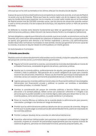 16Líneas Programáticas 2019
Servicios Públicos
cifra que que se ha visto aumentada en los últimos años por los desahucios de alquiler.
A pesar de que es la Comunidad Autónoma la competente en materia de vivienda, en el caso de Madrid
no existe una Ley de Vivienda. Motivo que hace de nuestra región uno de los lugares más rentables
para los fondos buitre para especular con la vivienda, en la que nadie impide que en la Comunidad
de Madrid existan más de 250.000 viviendas vacías, que los precios de compra de vivienda vuelvan
a subir a ritmos cercanos a los de la época de la burbuja y los alquileres sufran un 40% de aumento
de media.
IU defiende la vivienda como derecho fundamental que debe ser garantizado y protegido por las
administraciones públicas y debe intervenir de manera directa frente a la emergencia habitacional.
Se hace obligatorio y urgente que el derecho a la vivienda, que no se cumple, se convierta en una Ley de
Vivienda, tal y como vienen demandando los colectivos en defensa de la vivienda y a la que la derecha
se opone, que garantice este derecho a las familias madrileñas y permita a las administraciones
locales desarrollar normativas municipales en este sentido. Una ley que garantice la función social de
la vivienda, el acceso en alquiler desde el control público y el interés general.
Un texto basado en 3 principios:
1-Vivienda como derecho:
Medidas contra el sobreendeudamiento relacionadas con la vivienda, el alquiler asequible, el aumento
del parque de vivienda social y suministros básicos garantizados:
XX Regular la Función social de la vivienda, sancionando las viviendas deshabitadas en manos de
entidades financieras, sociedades de gestión de activos y personas jurídicas.
XX Apostar por la vivienda pública, preferentemente de alquiler, para garantizar el derecho a la
vivienda a toda la población. Recuperación de la cesión obligatoria de suelo para vivienda
social en las actuaciones urbanísticas. Nueva Ley de Vivienda que incluya la expropiación de
viviendas vacías con carácter permanente propiedad de bancos o fondos de inversión.
XX Legislar para que las viviendas públicas (construidas con financiación pública) o las protegidas
(construidas con financiación privada y pública) no puedan ser vendidas a sociedades
mercantiles privadas, ni a fondos “buitre”.
XX Cambiar la consideración del parque de viviendas públicas a Servicio Público, como la
educación o la sanidad públicas. Deben contar con protección suficiente e ir dirigido a las
personas que no pueden acceder a una vivienda digna y adecuada para desarrollar su vida. La
vivienda pública, como servicio público, no puede venderse ni privatizarse.
XX Poner en marcha Oficinas en defensa de la vivienda desde la administración para prevenir,
intermediar y proteger a las familias en riesgo de desahucio.
XX Prohibir que las administraciones públicas desahucien de sus parques de viviendas. Ninguna
familia que no pueda pagar a consecuencia del sobreendeudamiento, podrá ser expulsada de
las viviendas públicas.
XX Prohibir cualquier desalojo de las viviendas sin alternativa habitacional.
XX Garantizar alternativas habitacionales para personas con especial vulnerabilidad y riesgo de
exclusión; mujeres en situación de precariedad (especialmente para las mujeres víctimas de
violencia de género), personas con diversidad funcional, personas psiquiatrizadas, etc.
 