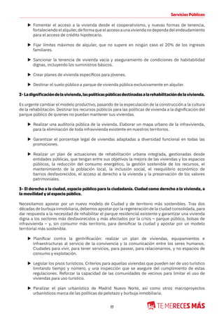 17
Servicios Públicos
X Fomentar el acceso a la vivienda desde el cooperativismo, y nuevas formas de tenencia,
fortaleciendo el alquiler, de forma que el acceso a una vivienda no dependa del endeudamiento
para el acceso de crédito hipotecario.
X Fijar límites máximos de alquiler, que no supere en ningún caso el 20% de los ingresos
familiares.
X Sancionar la tenencia de vivienda vacía y aseguramiento de condiciones de habitabilidad
dignas, incluyendo los suministros básicos.
X Crear planes de vivienda específicos para jóvenes.
X Destinar el suelo público a parque de vivienda pública exclusivamente en alquiler.
2-Ladignificacióndelavivienda,laspolíticaspúblicasdestinadasalarehabilitacióndelavivienda.
Es urgente cambiar el modelo productivo, pasando de la especulación de la construcción a la cultura
de la rehabilitación. Destinar los recursos públicos para las políticas de vivienda a la dignificación del
parque público de quienes no puedan mantener sus viviendas.
X Realizar una auditoría pública de la vivienda, Elaborar un mapa urbano de la infravivienda,
para la eliminación de toda infravivienda existente en nuestros territorios.
X Garantizar el porcentaje legal de viviendas adaptadas a diversidad funcional en todas las
promociones.
X Realizar un plan de actuaciones de rehabilitación urbana integrada, gestionadas desde
entidades públicas, que tengan entre sus objetivos la mejora de las viviendas y los espacios
públicos, la reducción del consumo energético, la gestión sostenible de los recursos, el
mantenimiento de la población local, la inclusión social, el reequilibrio económico de
barrios desfavorecidos, el acceso al derecho a la vivienda y la preservación de los valores
patrimoniales.
3- El derecho a la ciudad, espacio público para la ciudadanía. Ciudad como derecho a la vivienda, a
la movilidad y al espacio público.
Necesitamos apostar por un nuevo modelo de Ciudad y de territorio más sostenibles. Tras dos
décadas de burbuja inmobiliaria, debemos apostar por la regeneración de la ciudad consolidada, para
dar respuesta a la necesidad de rehabilitar el parque residencial existente y garantizar una vivienda
digna a los sectores más desfavorecidos y más afectados por la crisis – parque público, bolsas de
infravivienda – y, sin consumir más territorio, para densificar la ciudad y apostar por un modelo
territorial más sostenible.
X Planificar contra la gentrificación: realizar un plan de viviendas, equipamientos e
infraestructuras al servicio de la convivencia y la comunicación entre los seres humanos.
Ciudades para vivir, para tener servicios, para pasear, para relacionarnos, y no espacios de
consumo y explotación.
X Legislar los pisos turísticos. Criterios para aquellas viviendas que pueden ser de uso turístico
limitando tiempo y número, y una inspección que se asegure del cumplimiento de estas
regulaciones. Reforzar la capacidad de las comunidades de vecinos para limitar el uso de
viviendas para uso turístico.
X Paralizar el plan urbanístico de Madrid Nuevo Norte, así como otros macroproyectos
urbanísticos marca de las políticas de pelotazo y burbuja inmobiliaria.
 