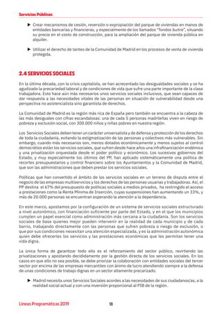 18Líneas Programáticas 2019
Servicios Públicos
XX Crear mecanismos de cesión, reversión o expropiación del parque de viviendas en manos de
entidades bancarias y financieras, y especialmente de los llamados “fondos buitre”, situando
su precio en el costo de construcción, para la ampliación del parque de vivienda pública en
alquiler.
XX Utilizar el derecho de tanteo de la Comunidad de Madrid en los procesos de venta de vivienda
protegida.
2.4 SERVICIOS SOCIALES
En la última década, con la crisis capitalista, se han acrecentado las desigualdades sociales y se ha
agudizado la precariedad laboral y de condiciones de vida que sufre una parte importante de la clase
trabajadora. Esto hace aún más necesarios unos servicios sociales inclusivos, que sean capaces de
dar respuesta a las necesidades vitales de las personas en situación de vulnerabilidad desde una
perspectiva no asistencialista sino garantista de derechos.
La Comunidad de Madrid es la región más rica de España pero también se encuentra a la cabeza de
las más desiguales con cifras escandalosas: una de cada 5 personas madrileñas viven en riesgo de
pobreza y exclusión social, con 300.000 niños y niñas pobres en nuestra región.
Los Servicios Sociales deben tener un carácter universalista y de defensa y protección de los derechos
de toda la ciudadanía, evitando la estigmatización de las personas y colectivos más vulnerables. Sin
embargo, cuando más necesarios son, menos dotados económicamente y menos sujetos al control
democrático están los servicios sociales, que sufren desde hace años una infrafinanciación endémica
y una privatización orquestada desde el poder político y económico. Los sucesivos gobiernos del
Estado, y muy especialmente los últimos del PP, han aplicado sistemáticamente una política de
recortes presupuestarios y control financiero sobre los Ayuntamientos y la Comunidad de Madrid,
que son las administraciones que deben prestar los servicios sociales.
Políticas que han convertido el ámbito de los servicios sociales en un terreno de disputa entre el
negocio de las empresas multiservicios y los derechos de las personas usuarias y trabajadoras. Así, el
PP destina el 67% del presupuesto de políticas sociales a medios privados, ha restringido el acceso
a prestaciones como la Renta Mínima de Inserción, cuyas suspensiones han aumentando un 33%, y
más de 20.000 personas se encuentran esperando la atención a la dependencia.
En este marco, apostamos por la configuración de un sistema de servicios sociales estructurado
a nivel autonómico, con financiación suficiente por parte del Estado, y en el que los municipios
cumplen un papel esencial como administración más cercana a la ciudadanía. Son los servicios
sociales de base quienes mejor pueden intervenir en la realidad de cada municipio y de cada
barrio, trabajando directamente con las personas que sufren pobreza o riesgo de exclusión, o
que por sus condiciones necesitan una atención especializada, y es la administración autonómica
quien debe ofrecerles los servicios y las prestaciones económicas que les permitan tener una
vida digna.
La única forma de garantizar todo ello es el reforzamiento del sector público, revirtiendo las
privatizaciones y apostando decididamente por la gestión directa de los servicios sociales. En los
casos en que ello no sea posible, se debe priorizar la colaboración con entidades sociales del tercer
sector por encima de las empresas mercantiles con ánimo de lucro atendiendo siempre a la defensa
de unas condiciones de trabajo dignas en un sector altamente precarizado.
XX Madrid necesita unos Servicios Sociales acordes a las necesidades de sus ciudadanos/as, a la
realidad social actual y con una inversión proporcional al PIB de la región.
 