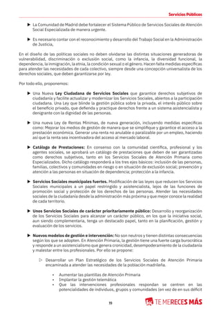 19
Servicios Públicos
X La Comunidad de Madrid debe fortalecer el Sistema Público de Servicios Sociales de Atención
Social Especializada de manera urgente.
X Es necesario contar con el reconocimiento y desarrollo del Trabajo Social en la Administración
de Justicia,
En el diseño de las políticas sociales no deben olvidarse las distintas situaciones generadoras de
vulnerabilidad, discriminación o exclusión social, como la infancia, la diversidad funcional, la
dependencia, la inmigración, la etnia, la condición sexual o el género. Hacen falta medidas específicas
para atender las necesidades de cada colectivo, siempre desde una concepción universalista de los
derechos sociales, que deben garantizarse por ley.
Por todo ello, proponemos:
X Una Nueva Ley Ciudadana de Servicios Sociales que garantice derechos subjetivos de
ciudadanía y facilite actualizar y modernizar los Servicios Sociales, abiertos a la participación
ciudadana. Una Ley que blinde la gestión pública sobre la privada, el interés público sobre
el beneficio privado, que defienda y practique derechos frente a un sistema asistencialista y
denigrante con la dignidad de las personas.
X Una nueva Ley de Rentas Mínimas, de nueva generación, incluyendo medidas especificas
como: Mejorar los medios de gestión de manera que se simplifique y garantice el acceso a la
prestación económica. Generar una renta no anulable o paralizable por un empleo, haciendo
así que la renta sea incentivadora del acceso al mercado laboral.
X Catálogo de Prestaciones: En consenso con la comunidad científica, profesional y los
agentes sociales, se aprobará un catálogo de prestaciones que deben de ser garantizadas
como derechos subjetivos, tanto en los Servicios Sociales de Atención Primaria como
Especializados. Dicho catálogo responderá a los tres ejes básicos: inclusión de las personas,
familias, colectivos y comunidades en riesgo o en situación de exclusión social; prevención y
atención a las personas en situación de dependencia; protección a la infancia.
X Servicios Sociales municipales fuertes. Modificación de las leyes que reducen los Servicios
Sociales municipales a un papel restringido y asistencialista, lejos de las funciones de
promoción social y protección de los derechos de las personas. Atender las necesidades
sociales de la ciudadanía desde la administración más próxima y que mejor conoce la realidad
de cada territorio.
X Unos Servicios Sociales de carácter prioritariamente público: Desarrollo y reorganización
de los Servicios Sociales para alcanzar un carácter público, en los que la iniciativa social,
aun siendo complementaria, tenga un destacado papel, tanto en la planificación, gestión y
evaluación de los servicios.
X Nuevos modelos de gestión e intervención: No son neutros y tienen distintas consecuencias
según los que se adopten. En Atención Primaria, la gestión tiene una fuerte carga burocrática
y responde a un asistencialismo que genera cronicidad, desempoderamiento de la ciudadanía
y malestar entre los profesionales. Por ello se propone:
Z Desarrollar un Plan Estratégico de los Servicios Sociales de Atención Primaria
encaminada a atender las necesidades de la población madrileña.
• Aumentar las plantillas de Atención Primaria
• Implantar la gestión telemática
• Que las intervenciones profesionales respondan se centren en las
potencialidades de individuos, grupos y comunidades (en vez de en sus déficit
 