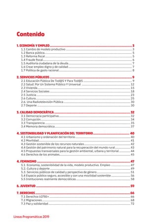 Líneas Programáticas 2019
Contenido
1. ECONOMÍA Y EMPLEO............................................................................................ 3
1.1 Cambio de modelo productivo.................................................................................... 3
1.2 Banca pública............................................................................................................... 5
1.3 Reforma fiscal.............................................................................................................. 5
1.4 Fraude fiscal................................................................................................................. 6
1.5 Auditoría ciudadana de la deuda................................................................................. 7
1.6 Crear empleo digno y de calidad................................................................................. 7
1.7 Política de gasto racional............................................................................................. 8
2. SERVICIOS PÚBLICOS............................................................................................9
2.1 Educación Pública De Tod@S Y Para Tod@S.............................................................. 9
2.2 Salud: Por Un Sistema Público Y Universal .............................................................. 12
2.3 Vivienda...................................................................................................................... 15
2.4 Servicios Sociales...................................................................................................... 18
2.5 Justicia....................................................................................................................... 23
2.6 Cultura........................................................................................................................ 25
2.6. Una Radiotelevisión Pública..................................................................................... 30
2.7 Deporte...................................................................................................................... 30
3. CALIDAD DEMOCRÁTICA..................................................................................... 32
3.1 Democracia participativa........................................................................................... 32
3.2 Corrupción.................................................................................................................. 34
3.3 Transparencia............................................................................................................ 35
3.4 Memoria democrática................................................................................................ 37
4. SOSTENIBILIDAD Y PLANIFICACIÓN DEL TERRITORIO......................................... 40
4.1 Urbanismo y ordenación del territorio...................................................................... 40
4.2 Movilidad.................................................................................................................... 41
4.3 Gestión sostenible de los recursos naturales........................................................... 42
4.4 Gestión del patrimonio natural para la recuperación del mundo rural.................... 43
4.5 Propuestas transversales para la gestión ambiental, urbana y territorial............... 44
4.6 Derechos de los animales.......................................................................................... 45
4. FEMINISMO........................................................................................................47
5.1 Economía, sostenibilidad de la vida, modelo productivo. Empleo ......................... 47
5.2. Cultura y deporte...................................................................................................... 49
5.3. Servicios públicos de calidad y perspectiva de género........................................... 51
5.4 Espacio público seguro, accesible y con una movilidad sostenible......................... 56
5.5 Instituciones realmente democráticas..................................................................... 58
6. JUVENTUD .........................................................................................................59
7. DERECHOS..........................................................................................................66
7.1 Derechos LGTBI+....................................................................................................... 66
7.2 Migraciones................................................................................................................ 68
7.3 Paz y solidaridad........................................................................................................ 72
 