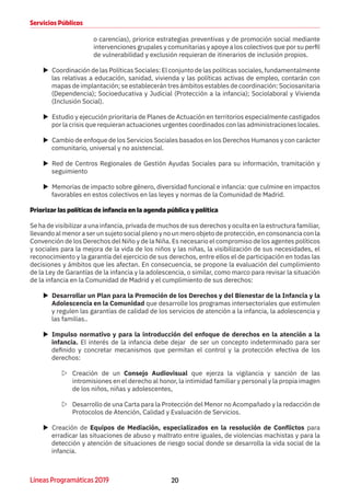 20Líneas Programáticas 2019
Servicios Públicos
o carencias), priorice estrategias preventivas y de promoción social mediante
intervenciones grupales y comunitarias y apoye a los colectivos que por su perfil
de vulnerabilidad y exclusión requieran de itinerarios de inclusión propios.
XX Coordinación de las Políticas Sociales: El conjunto de las políticas sociales, fundamentalmente
las relativas a educación, sanidad, vivienda y las políticas activas de empleo, contarán con
mapas de implantación; se establecerán tres ámbitos estables de coordinación: Sociosanitaria
(Dependencia); Socioeducativa y Judicial (Protección a la infancia); Sociolaboral y Vivienda
(Inclusión Social).
XX Estudio y ejecución prioritaria de Planes de Actuación en territorios especialmente castigados
por la crisis que requieran actuaciones urgentes coordinados con las administraciones locales.
XX Cambio de enfoque de los Servicios Sociales basados en los Derechos Humanos y con carácter
comunitario, universal y no asistencial.
XX Red de Centros Regionales de Gestión Ayudas Sociales para su información, tramitación y
seguimiento
XX Memorias de impacto sobre género, diversidad funcional e infancia: que culmine en impactos
favorables en estos colectivos en las leyes y normas de la Comunidad de Madrid.
Priorizar las políticas de infancia en la agenda pública y política
Se ha de visibilizar a una infancia, privada de muchos de sus derechos y oculta en la estructura familiar,
llevando al menor a ser un sujeto social pleno y no un mero objeto de protección, en consonancia con la
Convención de los Derechos del Niño y de la Niña. Es necesario el compromiso de los agentes políticos
y sociales para la mejora de la vida de los niños y las niñas, la visibilización de sus necesidades, el
reconocimiento y la garantía del ejercicio de sus derechos, entre ellos el de participación en todas las
decisiones y ámbitos que les afectan. En consecuencia, se propone la evaluación del cumplimiento
de la Ley de Garantías de la infancia y la adolescencia, o similar, como marco para revisar la situación
de la infancia en la Comunidad de Madrid y el cumplimiento de sus derechos:
XX Desarrollar un Plan para la Promoción de los Derechos y del Bienestar de la Infancia y la
Adolescencia en la Comunidad que desarrolle los programas intersectoriales que estimulen
y regulen las garantías de calidad de los servicios de atención a la infancia, la adolescencia y
las familias..
XX Impulso normativo y para la introducción del enfoque de derechos en la atención a la
infancia. El interés de la infancia debe dejar de ser un concepto indeterminado para ser
definido y concretar mecanismos que permitan el control y la protección efectiva de los
derechos:
ZZ Creación de un Consejo Audiovisual que ejerza la vigilancia y sanción de las
intromisiones en el derecho al honor, la intimidad familiar y personal y la propia imagen
de los niños, niñas y adolescentes,
ZZ Desarrollo de una Carta para la Protección del Menor no Acompañado y la redacción de
Protocolos de Atención, Calidad y Evaluación de Servicios.
XX Creación de Equipos de Mediación, especializados en la resolución de Conflictos para
erradicar las situaciones de abuso y maltrato entre iguales, de violencias machistas y para la
detección y atención de situaciones de riesgo social donde se desarrolla la vida social de la
infancia.
 
