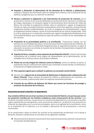 21
Servicios Públicos
X Impulsar y dinamizar el observatorio de los derechos de la infancia y adolescencia:
recopilar y disponer de información sobre la realidad de la infancia y de la evaluación de las
políticas y programas que a su atención se destinan.
X Revisar y potenciar la legislación y los instrumentos de protección de menores. Se ha
producido un recorte en los recursos dedicados a la protección de los menores en situaciones
de riesgo y desamparo. Es necesario regular el funcionamiento de la Comisión de Tutela del
Menor, dar prioridad al acogimiento familiar sobre el residencial y regular el Acogimiento
Familiar en cada comunidad autónoma contemplando, entre otros aspectos, el desarrollo del
acogimiento familiar profesionalizado, así como un programa de acompañamiento y apoyo
al acogimiento familiar extensa, revisar el funcionamiento de los centros residenciales. Todo
lo cual se plasmará en un desarrollo normativo que regule el Acogimiento Residencial en la
Comunidad de Madrid, que contemple los tipos de centros en función de las necesidades de
los menores.
X Promoción de la parentalidad positiva y la conciliación. Proponemos trabajar con las
familias con una finalidad educativa y comunitaria que facilite la prevención de conflictos. Es
necesario actuar sobre la solidaridad intergeneracional, la seguridad económica, la salud, la
educación, el acceso a la vivienda, la situación de las familias monoparentales o la gestión de
los conflictos familiares.
X Impulso de foros, consejos y otros espacios de participación infantil. Creación del Consejo
Intersectorial de la Infancia como órgano de representación de la administración, de las
entidades de la iniciativa social y de la propia ciudadanía
X Diseño de una ley integral de violencia contra la infancia, contra el maltrato, el abuso, la
explotación sexual y toda forma de violencia que contemple el acoso escolar, el ciberacoso y
la exposición al engaño pederasta en redes.
X Plan especial urgente para combatir la pobreza y la exclusión social infantil.
X Revisión de la Agencia de la Comunidad de Madrid para la Reeducación y Reinserción del
Menor Infractor. Mayor enfoque de protección infancia y adolescencia y/o convenios con
servicios sociales, predominante sobre los aspectos meramente judiciales.
X Creación de una Oficina de Defensor del Menor que asuma las funciones de proteger y
promover los derechos de la infancia.
Autonomía personal y atención a la dependencia
Hay notables déficits de servicios sociales en la Comunidad de Madrid, a lo que hay que sumar
los perjuicios sufridos por las familias cuidadoras como consecuencia de los recortes. Esta
situación no puede continuar. Las personas en situación de dependencia y sus familias no pueden
seguir soportando esa mala gestión y esas carencias de cobertura. La atención a las personas en
situación de dependencia es una de las prioridades, tanto en la agilidad de la tramitación, como
en la ampliación de la cobertura y en la calidad y adecuación de las prestaciones y servicios
reconocidos.
IU se compromete a dejar sin efecto los recortes en las prestaciones económicas y en la Ayuda a
Domicilio. Nuestros compromisos se concretan en las siguientes medidas:
X Reconocimiento al derecho a la promoción de la autonomía personal y atención a las personas
en situación de dependencia
 