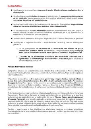 22Líneas Programáticas 2019
Servicios Públicos
XX Diseño y pondrán en marcha un programa de amplia difusión del derecho a la atención a la
dependencia.
XX Resolver lo antes posible la lista de espera de las solicitudes. El plazo máximo de tramitación
de las solicitudes (desde la presentación de la solicitud a la emisión del dictamen) será de
tres meses. Simplificar los procedimientos.
XX Revisar los criterios de aplicación del Baremo de Valoración, estableciendo un protocolo de
actuación, para una aplicación adecuada y no restrictiva del mismo.
XX En los presupuestos, la Ayuda a Domicilio tendrá una financiación suficiente para cumplir el
número de horas de atención mensual establecido inicialmente por la Ley de Atención a la
dependencia en función del grado reconocido.
XX Aumento de las residencias de mayores de gestión pública con más transparencia y control.
XX Inclusión en la Seguridad Social de la especialidad de Geriatría y creación de hospitales
geriátricos
ZZ En los presupuestos se incrementará la financiación del número de plazas
residenciales y centros de día. Se establecerá una partida específica para el pago
de las cuotas del convenio especial de las personas cuidadoras no profesionales.
ZZ La cuantía de las prestaciones económicas para cuidadores familiares será la
vigente hasta la entrada en vigor del Real Decreto Ley 20/2012 y serán actualizadas
anualmente en relación al IPC.
Políticas de diversidad funcional
Compromiso a luchar por un cambio real para este colectivo centrándonos en Atención Temprana,
Autonomía Personal, Empleo, Educación, Accesibilidad Universal, Sanidad, Mujer con Discapacidad
y Servicios Sociales.
IU planteará la creación de un área autonómica que revise y vele por el actual marco jurídico y el
control de la aplicación de la Convención de la ONU sobre Derechos Humanos de las Personas con
Discapacidad en el Plan vigente y en los sucesivos que se adopten, así como por el establecimiento
de un marco normativo en la Comunidad de Madrid que desarrolle el Real Decreto Ley 1/2013 que
aprueba la Ley General de Derechos de las Personas con Discapacidad y su Inclusión Social en nuestro
país.
TodaslasorganizacionesrepresentativasdelcolectivodePersonasconDiscapacidadenlaComunidad
Autónoma de Madrid serán llamadas a trabajar conjuntamente con el Gobierno y la asamblea
parlamentaria correspondiente en la elaboración del nuevo Plan de Acción para Personas con
Diversidad Funcional, pero también realizarán un seguimiento exhaustivo del grado de ejecución
y cumplimiento del mismo para los siguientes cuatro años. Debe ser éste un Plan que afronte
seriamente la actual crisis económica y que vele por la seguridad del bienestar social del colectivo.
Como prioridad programática se impulsará la elaboración del nuevo Plan.
Cambiar el paradigma de la diversidad funcional a la hora de hablar de personas en situación de
dependencia. Destacar la promoción de la autonomía personal y políticas que fomenten la inclusión
en comunidad.
 