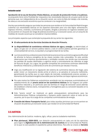 23
Servicios Públicos
Inclusión social
Aprobación de la Ley de Derechos Vitales Básicos, un escudo de protección frente a la pobreza.
La propuesta tiene como finalidad dar respuesta a las necesidades básicas de una gran parte de las
personas que, con independencia de su situación social, ven como la falta de trabajo o de vivienda,
les aboca a una exclusión económica que los conducen a la marginalidad.
Una ley que pretende asegurar que todas las personas que residan en la Comunidad de Madrid tengan
cubiertas sus necesidades básicas en los aspectos esenciales para una vida digna: alimentación,
ingresos mínimos, vivienda y suministros principales, dirigida a personas sin ingresos estables que
se encuentren en situación de riesgo de pobreza económica y/ o exclusión social, con un conjunto de
medidas de rescate social que se consideran imprescindibles.
Los principales aspectos que contempla la propuesta de Ley serían los siguientes;
X El reforzamiento de los Servicios Sociales de Atención Primaria.
X La disponibilidad de suministros mínimos básicos de agua y energía. La electricidad, el
agua y el gas son un servicio público básico y solo el control público permite garantizar la
universalidad del servicio, la equidad y la progresividad de las tarifas.
X Lacrisiseconómicaunidaalencarecimientodelospreciosenlossuministrosagravaladificultad
de afrontar la factura energética de las clases sociales más vulnerables. En este sentido
observamos que mientras ayuntamientos y entidades sociales han tenido que incrementar
las partidas de ayudas destinadas a urgencia social y concretamente las referidas al pago
de facturas de gas, luz y agua, las grandes compañías de suministros continúan obteniendo
beneficios millonarios y ordenando el corte de suministros por deudas irrisorias.
X Urge una modificación en la regulación del sistema de suministros básicos del hogar, para
poder incluir un mecanismo donde prime el ahorro y se penalice el consumo ineficiente,
garantizando las tarifas que no sean objeto de mercado, estableciendo precios sociales y
elementos de fiscalidad energética favorable para las familias con bajos ingresos económicos.
X Por este motivo los Gobiernos autonómicos acordarán con las empresas suministradoras el
establecimiento de un precio social en los suministros básicos de los hogares con poder
adquisitivo reducido y, en particular para las familias en riesgo de exclusión social además
de establecer criterios claros, transparentes y homogéneos para su concesión basados en la
renta familiar.
X Este “precio social” no implicará un gasto presupuestario extraordinario para las
Administraciones Públicas competentes y tampoco podrá repercutir sobre el resto de los
usuarios, por lo que irá a cargo de las compañías suministradoras de energía.
X Creación del Abono Transporte Social: para todas aquellas personas que se encuentren en
situación de pobreza y/o exclusión social. que residan en la Comunidad de Madrid
2.5 JUSTICIA
Una Administración de Justicia moderna, ágil y eficaz para la ciudadanía madrileña:
X Plan plurianual, 2020-2023, con dotación presupuestaria en cada uno de los ejercicios
para lograr la digitalización de la Administración de Justicia de la Comunidad de Madrid,
sin la que no será posible el expediente judicial electrónico. Para ello se creará un Servicio
 