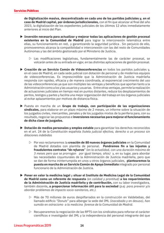 24Líneas Programáticas 2019
Servicios Públicos
de Digitalización masiva, descentralizado en cada uno de los partidos judiciales y, en el
caso de Madrid capital, por órdenes jurisdiccionales, con el fin que alcanzar al final del año
2023, la digitalización de los expedientes judiciales de los últimos 12 años inmediatamente
anteriores al inicio del Plan.
XX Inversión necesaria para actualizar y mejorar todas las aplicaciones de gestión procesal
existentes en la Comunidad de Madrid para lograr la interconexión telemática entre
ellas, su funcionamiento en red,. y garantizando la seguridad jurídica . Sin perjuicio de ello,
promoveremos alcanza la compatibilidad e interconexión con las del resto de Comunidades
Autónomas y las del ámbito gestionado por el Ministerio de Justicia.
ZZ Las modificaciones legislativas, fundamentalmente las de carácter procesal, se
volcarán antes de su entrada en vigor, en las distintas aplicaciones de gestión procesal.
XX Creación de un Servicio Común de Videoconferencias en todos los partidos judiciales y,
en el caso de Madrid, en cada sede judicial con dotación de personal y de modernos equipos
de videoconferencias. Es imprescindible que la Administración de Justicia madrileña
responda con rapidez, eficacia y de manera coordinada, al exponencial crecimiento del uso
de las videoconferencias ya que son múltiples las ventajas y beneficios que aportan tanto a la
Administracióncomoalosylasusuariosyusuarias. Entreotrasventajas,permitelarealización
de actuaciones judiciales en tiempo real en puntos distantes, reduce los desplazamientos de
peritos, testigos y partes y facilita una mejor organización del trabajo en los órganos judiciales
al evitar aplazamientos por motivos de distancia física.
XX Puesta en marcha de un Grupo de trabajo, con participación de las organizaciones
sindicales, para elaborar en un plazo máximo de 2 meses, un informe sobre la situación de
los juzgados civiles, mercantiles, penales y de los juzgados mixtos de la periferia para, con su
resultado, negociar las propuestas e inversiones necesarias para mejorar el funcionamiento
de dicha clase de juzgados.
XX Dotación de medios personales y empleo estable para garantizar los derechos reconocidos
en el art. 24 de la Constitución española (tutela judicial efectiva, derecho a un proceso sin
dilaciones indebidas
ZZ Por eso reclamaremos la creación de 80 nuevos órganos judiciales en la Comunidad
de Madrid dotados con plantilla de personal. Pondremos fin a las injustos y
fraudulentos contratos “de refuerzo” (en la actualidad, con una duración máxima de
3 meses pero que se prorrogan por igual tiempo, años) y, en su lugar, para abordar
las necesidades coyunturales de la Administración de Justicia madrileña, pero que
se dan de forma ininterrumpida en unos u otros órganos judiciales, plantearemos la
puesta en marcha de un Servicio Común de Apoyo Inmediato integrado por personal
funcionario de la Administración de Justicia.
XX Poner en valor la medicina legal y situar el Instituto de Medicina Legal de la Comunidad
de Madrid como un referente de respuesta (en calidad y prontitud) a los requerimientos
de la Administración de Justicia madrileña y de contribución, con su labor investigadora,
también docente, a proporcionar información útil para la sociedad (p.ej. para prevenir y/o
abordar problemas de impacto socio-sanitarios, etc.).
ZZ Más de 70 millones de euros despilfarrados en la construcción en Valdebebas, del
llamado edificio “Donuts” para albergar la sede del IML (inacabada y en desuso), han
sumido en ostracismo a la medicina forense de la Comunidad de Madrid.
ZZ Recuperaremos la negociación de las RPTS con los sindicatos para reforzar el carácter
científicos e investigador del IML y la independencia del personal integrante del que
 
