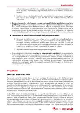 25
Servicios Públicos
dotaremos a cada uno los Servicios Secciones, incluyendo en él la Unidad de Valoración
de las Víctimas. Implantemos las guardias de 24 horas de los médicos forenses de la
periferia.
Z Realizaremos un estudio/auditoría de los gastos de las infraestructuras para proponer
una solución para albergar la sede del IML con los medios materiales, técnicos
adecuados.
X Compromiso con los principios de transparencia, publicidad e igualdad en materia de
gestión de persona. Por eso negociaremos con las organizaciones sindicales la implantación
de la carrera profesional en la Administración de Justicia; la regulación de las comisiones
de servicio. La regulación de las bolsas de personal interino con el compromiso de que se
convocarán, siempre, al final de cada proceso selectivo y de la publicación de todos los
puestos de trabajo a cubrir de forma temporal, causas, duración y nombramientos realizados.
X Elaboraremos un plan de formación con dotación presupuestaria para:
Z Garantizar que todo el nuevo personal que se incorpore a la Administración de Justicia
madrileña (interino sin experiencia o funcionarios/as de nuevo ingreso), tendrá la
formación suficiente para asumir, en muy breve tiempo, las funciones y tareas que
les correspondan en la tramitación de los procedimiento judiciales. Ésta formación se
impartirá con carácter previo a la incorporación al puesto de trabajo.
Z Implantar la formación específica en perspectiva de género.
X Desarrollo de un Proyecto para la mejora de todas las sedes judiciales de la Comunidad de
Madridmedianteuninventariopreviodelasituacióndecadaunadeellas,incluyendolarelativa
a la situación patrimonial. En los partidos judiciales de la periferia, nuestro compromiso de
unificar todas las sedes judiciales. En Madrid capital, atendiendo a su extensión y población,
impulsaremos la unificación por jurisdicciones, de forma descentralizada, como forma de
cohesión territorial y para facilitar la sensación de que la Administración de Justicia es un
servicio cercano al ciudadano.
2.6 CULTURA
SIN CULTURA NO HAY DEMOCRACIA
Aspiramos a una Comunidad donde podamos participar directamente en las deliberaciones y
decisiones sobre lo que nos afecta a todos y todas. Para ello, la cultura ha de extenderse a toda la
población, no solo para contar con las herramientas que hoy día son necesarias para la comunicación,
sino para alimentar la reflexión, el pensamiento crítico, la imaginación y el diálogo. La cultura nos
hace libres y también demócratas activos, seres políticos, animales de polis capaces de comprender,
desvelar, denunciar, organizarse y decir en la arena pública. Resulta además clave para nuestro
desarrollo personal. Es por ello que la cultura ha de ser concebida como un servicio público sin cuya
existencia no es posible una democracia real.
En España la cultura lleva décadas relegada a un segundo plano desde los poderes públicos, lo que
no es propio de ningún régimen que se quiera o se describa como democrático. La política cultural se
impulsa a golpe de efemérides o elecciones, desde el mero reclamo turístico o comercial, así como
desde una concepción elitista que privilegia a las clases pudientes y a los habitantes de los núcleos
urbanos más poblados. A su vez, con el inmenso poder que aún se permite tener en nuestro país a la
Iglesia católica, merced a los Acuerdos de 1976 y 1979 con la Santa Sede, ésta tiene unos privilegios
extraordinarios en materia cultural y de patrimonio que, al fin y al cabo, significan recursos públicos
 