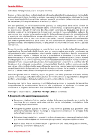 26Líneas Programáticas 2019
Servicios Públicos
detraídos a manos privadas para su exclusivo beneficio.
Cuando se han desarrollado textos legislativos sobre cultura la dotación presupuestaria ha resultado
exigua, el corporativismo clientelar ha seguido muy presente en la organización pública de la misma
y nuestro patrimonio histórico-artístico ha tenido que sufrir los embates de la concepción neoliberal
de las cuentas públicas y del secuestro eclesiástico ya referido.
Con este panorama, no resulta sorprendente que los y las trabajadoras de la cultura se vean en
situaciones de precariedad y desprotección laboral extraordinarias, con problemas para su libertad
de expresión que derivan directamente de esta posición vulnerable. La desigualdad de género se
constata no solo en la menor presencia de mujeres en puestos de responsabilidad de cada uno de
sus campos, sino también en la propia orientación de las políticas culturales. La población infantil
y aquella de más edad también se ven excluidos del modelo cultural imperante. Y en definitiva, el
mercantilismo que prima el bien cultural como mercancía a consumir, la persecución del beneficio
por parte de grandes empresas de la cultura en unas condiciones de competición extrema y los
ajustes salariales y en derechos laborales, no encuentran una respuesta adecuada desde la política
institucional.
Es por ello también que la ciudadanía en su conjunto ha de tomar las riendas de la política para hacer
suya la cultura. Esto se hará más fácilmente, a su vez, comenzando a recuperarla. La cultura no ha
dirigirse tan sólo a las clases populares, sino que debe producirse desde éstas. Resulta fundamental
iniciar de manera urgente la reversión de todo lo privatizado en el ámbito de la cultura, apoyar y
fortalecer lo que ya es público, así como impulsar una política de sustento a la cultura tanto de manera
directa por parte de las administraciones públicas como desde la economía social, el asociacionismo y
el cooperativismo en sus iniciativas culturales. Hemos de reconocer socialmente el auténtico valor de
los agentes de la cultura, así como proteger e impulsar su labor desde los poderes públicos, primando
una cultura crítica con lo instituido, para así fomentar su mejora, creando las condiciones necesarias
para el florecimiento de la creatividad desde los ámbitos cotidianos de la escuela, el pueblo y los
barrios. El trabajo en este ámbito debe dignificarse, profesionalizarse, respetarse.
Las cuatro grandes brechas territorial, laboral, de género y de edad, que hacen de nuestro modelo
cultural neoliberal algo profundamente injusto, han de revertirse. Desde la izquierda hemos de oponer
por tanto una concepción de la cultura alternativa al modelo neoliberal imperante.
Queremos que Madrid libere su enorme creatividad cultural y romper el monopolio de las grandes
multinacionales del entretenimiento. Para todo ello, proponemos las siguientes prioridades que
conformarán el programa en la materia de acuerdo a estos ámbitos competenciales:
Promulgar la creación de una Ley de Ocio y Tiempo Libre que contemple:
1. Derechos laborales y garantías presupuestarias
XX Fomentar a nivel autonómico y local un blindaje de los derechos laborales en el ámbito de
la cultura. Reconocimiento, en términos prácticos, de los trabajadores y trabajadoras de la
cultura y del proceso creativo.
XX Recuperar la gestión pública de Teatros y salas escénicas públicas, que garanticen unas
condiciones laborales dignas y mantenga la independencia creativa de los dictados de la
cultura hegemónica de los mercados.
XX Estatutoartistaytrabajadoresytarabajadorasdelaculturacomonormapararacionalizartrabajo
y su remuneración. Cooperación entre municipios y sociedad civil para compartir recursos.
XX Fijar en cada nivel de la administración la garantía de una línea presupuestaria mínima,
prioritaria y permanente de la cultura.
 