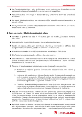 27
Servicios Públicos
X Las Consejerías de cultura y artes tendrán rango propio, engarzándose desde abajo con una
participación directa de la ciudadanía en la orientación de sus políticas.
X Recoger la cultura como rango de derecho básico y fundamental dentro del Estatuto de
Autonomía.
X Garantizar presupuestariamente una partida específica para el impulso de la cultura en la
escuela pública.
X Crear y desarrollar el Convenio Laboral de Personal Profesional del Espectáculo y la Cultura,
en paralelo al Estatuto del Artista.
2. Apoyo a la creación y difusión democrática de la cultura
X Garantizar la gratuidad de todo el ocio cultural para los parados, jubilados y menores
de 30 años.
X Gratuidad de los museos Madrileños para los ciudadanos y ciudadanas.
X Cesión del espacio público para actividades culturales y habilitación de edificios, Ocio
autogestionado vecinalmente, creador de contenido y no de consumo.
X Promocionar un modelo de ocio y cultura de calidad democrática e intercultural.
X Diseño de un programa de ayudas públicas a jóvenes creadores.
X Descentralización y redes culturales. Creación de nuevos públicos. Interculturalidad. Cultura
popular. Aumento de la dotación presupuestaria para infraestructuras: Centros culturales,
espacios públicos, bibliotecas, etc.
X Fomento de la cultura popular y de calle, con perspectiva de género y accesible:
Z Aumentar los espacios públicos socioculturales coogestionados entre vecinos y
ayuntamiento
Z Modelo de ocio ideado, construido y disfrutado por las jóvenes madrileñas desde los
centros sociales, la ocupación del espacio público, la organización de eventos de ocio
sano, cultural, cooperativo y solidario, fomentando el asociacionismo y de las iniciativas
culturales autogestionadas o ligadas a la economía social.
Z Concebir a las asociaciones culturales locales como el eje de la política cultural y, en
consecuencia, se establecerán partidas presupuestarias para su impulso, así como se
reglamentará su funcionamiento democrático y participado por la ciudadanía.
X Impulsar iniciativas culturales y centros culturales generadas y gestionados por pequeñas
organizaciones. Se contará con apoyo de la administración en aquellos territorios cuya
población presente niveles de alta vulnerabilidad social y/o en zonas de alto riesgo de
despoblación y que necesitan equipamiento e insumos para realizar proyectos socioculturales
que permitan el establecimiento y fortalecimiento del tejido cultural local. Se considerará así
a efectos presupuestarios de interés general.
X Establecer alianzas de creación y difusión cultural a nivel de base que afecten principalmente
a las periferias de las ciudades, a los pueblos y ciudades medias del Madrid rural, a las clases
trabajadoras, a las mujeres, las personas ancianas y a los niños y niñas de la Comunidad.
 