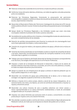 28Líneas Programáticas 2019
Servicios Públicos
XX Potenciar el desarrollo sostenible de los territorios a través de políticas culturales.
XX Conformar mesas del sector abiertas y dinámicas, con todos los agentes culturales presentes
junto a la ciudadanía.
XX Potenciar las Filmotecas Regionales, fomentando la preservación del patrimonio
cinematográfico ciudadano mediante el desarrollo de políticas de depósito de cine doméstico,
escolar, experimental e industrial.
XX Desarrollar el Observatorio Público del Patrimonio: Catalogación de artistas de la CM. Guía de
medios públicos difusión musical. Existencia de partidas presupuestarias para cinematografía
local
XX Apoyar desde las Filmotecas Regionales a las Entidades Locales que creen cine-clubs
municipales mediante el préstamo de fondos a precios reducidos.
XX Se establecerán ayudas públicas a los cineastas y cinematografías locales de cada Autonomía.
que serán complementarias de las estatales.
XX Dotación de partidas presupuestarias para financiar la producción de cinematografía local
como factor generador de empleo y cultura democrática.
XX Creación de una guía de medios y de espacios públicos de apoyo y difusión de la música en
Madrid.
XX Fomentar de manera coordinada con las Entidades Locales la creación de compañías de danza
y de teatro. Desarrollar normativamente el estatuto de «compañía residente» en los centros
culturales bajo su gestión si no existiese.
XX Trabajar para que el Gobierno del Estado desarrolle las familias formativas correspondientes
a las técnicas y tecnologías del espectáculo en la Formación Profesional.
XX Impulsar a través de la Consejería de Educación el desarrollo y mejora de los planes de
estudios relativos a las Artes escénicas y musicales, así como a las artes plásticas y visuales,
en todas las etapas educativas preuniversitarias.
XX Apoyar la creación de una infraestructura de apoyo a artistas en edad de jubilación que no
hayan podido asegurarse un retiro digno.
XX Desarrollar una normativa de apoyo para profesionales de la danza y de la música para
conseguir una segunda ocupación al terminar su vida artística.
XX Defensa e impulso de la cultura propia, abierta y plural de las clases trabajadoras, de su
memoria frente a los mitos y los tópicos, así como se contribuirá directamente a impulsar su
riqueza y dinamismo actual.
XX Desarrollar una cultura inclusiva de cara a aquellos colectivos con menor acceso y
menor representatividad en la cultura dominante visibilizándolos a través de actividades
autogestionadas por los propios colectivos.
XX Impulsar una cultura feminista que promueva tanto el acceso y conocimiento a la cultura
producida por mujeres como a la creación feminista.
XX Para atender a quienes acuden a centros de Cultura, se desarrollará la figura del personal de
Mediación Cultural, de modo que se enriquezca la relación del pueblo con su Cultura.
 