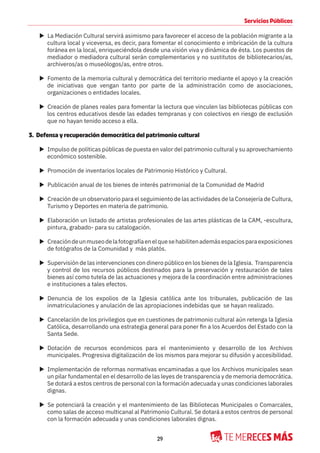 29
Servicios Públicos
X La Mediación Cultural servirá asimismo para favorecer el acceso de la población migrante a la
cultura local y viceversa, es decir, para fomentar el conocimiento e imbricación de la cultura
foránea en la local, enriqueciéndola desde una visión viva y dinámica de ésta. Los puestos de
mediador o mediadora cultural serán complementarios y no sustitutos de bibliotecarios/as,
archiveros/as o museólogos/as, entre otros.
X Fomento de la memoria cultural y democrática del territorio mediante el apoyo y la creación
de iniciativas que vengan tanto por parte de la administración como de asociaciones,
organizaciones o entidades locales.
X Creación de planes reales para fomentar la lectura que vinculen las bibliotecas públicas con
los centros educativos desde las edades tempranas y con colectivos en riesgo de exclusión
que no hayan tenido acceso a ella.
3. Defensa y recuperación democrática del patrimonio cultural
X Impulso de políticas públicas de puesta en valor del patrimonio cultural y su aprovechamiento
económico sostenible.
X Promoción de inventarios locales de Patrimonio Histórico y Cultural.
X Publicación anual de los bienes de interés patrimonial de la Comunidad de Madrid
X Creación de un observatorio para el seguimiento de las actividades de la Consejería de Cultura,
Turismo y Deportes en materia de patrimonio.
X Elaboración un listado de artistas profesionales de las artes plásticas de la CAM, -escultura,
pintura, grabado- para su catalogación.
X Creacióndeunmuseodelafotografíaenelquesehabilitenademásespaciosparaexposiciones
de fotógrafos de la Comunidad y más platós.
X Supervisión de las intervenciones con dinero público en los bienes de la Iglesia. Transparencia
y control de los recursos públicos destinados para la preservación y restauración de tales
bienes así como tutela de las actuaciones y mejora de la coordinación entre administraciones
e instituciones a tales efectos.
X Denuncia de los expolios de la Iglesia católica ante los tribunales, publicación de las
inmatriculaciones y anulación de las apropiaciones indebidas que se hayan realizado.
X Cancelación de los privilegios que en cuestiones de patrimonio cultural aún retenga la Iglesia
Católica, desarrollando una estrategia general para poner fin a los Acuerdos del Estado con la
Santa Sede.
X Dotación de recursos económicos para el mantenimiento y desarrollo de los Archivos
municipales. Progresiva digitalización de los mismos para mejorar su difusión y accesibilidad.
X Implementación de reformas normativas encaminadas a que los Archivos municipales sean
un pilar fundamental en el desarrollo de las leyes de transparencia y de memoria democrática.
Se dotará a estos centros de personal con la formación adecuada y unas condiciones laborales
dignas.
X Se potenciará la creación y el mantenimiento de las Bibliotecas Municipales o Comarcales,
como salas de acceso multicanal al Patrimonio Cultural. Se dotará a estos centros de personal
con la formación adecuada y unas condiciones laborales dignas.
 