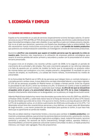 3
1. ECONOMÍA Y EMPLEO
1.1 CAMBIO DE MODELO PRODUCTIVO
España se ha convertido en un país de servicios (especialmente turismo) de bajos salarios. El sector
servicios es casi el 70% del PIB y el 75% de las personas ocupadas, de entre los cuales destacan los de
baja intensidad tecnológica y bajo valor añadido, lo que significa un país con trabajo precario y barato.
Ese no es el país que queremos, queremos una España que despliegue toda su potencialidad. Para
ello necesitamos nuevas instituciones económicas que ayuden a un cambio de modelo productivo
que potencie una reindustrialización sostenible y la investigación a través de inversiones productivas.
Queremos planificar una economía que supere el modelo perverso que ha agravado la crisis en
nuestro país. Daremos más importancia a la utilización de empresas públicas estratégicas para
revertir la enorme pérdida del sector primario y secundario y acabar con la precariedad en el sector
terciario precarizado.
A la grave crisis en el empleo y los recortes sufrida a partir de 2008, le ha seguido un periodo de
crecimiento de la actividad y del empleo. Pero este crecimiento apoyado en las reformas laborales
y la falta de apuesta por un cambio de modelo ha hecho que la recuperación se produzca sobre
las mismas bases que condujeron a la crisis: empleo precario y desigualdad. El resultado es que la
creación de empleo, es insuficiente, y la calidad del mismo nefasta, incrementando los niveles de
precariedad.
En la Comunidad de Madrid casi el 30% de las personas que trabajan tiene un contrato temporal, o
a jornada parcial o ambas cosas, lo que determina una baja intensidad laboral y unos bajos ingresos.
El 13% de las personas ocupadas en Madrid tienen un trabajo a tiempo parcial. Entre las mujeres
la parcialidad es del 20,1% y entre los hombres el 6,4%. Si tenemos en cuenta a toda la población
madrileña parada (que quiere trabajar) o asalariada (que trabaja), la cifra de los que se encuentran
atrapados entre el paro y la precariedad laboral es de más del 37% de la clase trabajadora,
situación directamente relacionada con la desigualdad, con la pobreza y el riesgo de exclusión social.
Además Madrid tiene todavía hoy menor tasa de empleo que antes de la crisis (En 2007 era 60,83% y
al finalizar 2018, 55,68%), y sobre todo menor tasa en la franja de menores de 25 años (17% menos
de tasa de empleo que antes de la crisis). O lo que es lo mismo, frente a una tasa de paro en 2017 de
6,17% de la población activa, en el último cuatrimestre de 2018 esta continuaba en el 11,57%. Y el
desempleo actual tiene dos características perversas y muy dañinas; un mayor peso del desempleo
de larga duración, y una menor protección por desempleo para quienes lo sufren, lo que hace más
obvio que es apremiante el cambio de modelo.
Para ello se deben destinar importantes fondos y recursos para cambiar el modelo productivo, con
inversión y empresas públicas, que prioricen los sectores básicos (construcción, automoción, turismo,
ciencia y química verde), los emergentes (agricultura ecológica, naval, material ferroviario, servicios
sanitarios y sociales), los sectores de futuro (mecatrónica, biología médica, aparatos médicos y
biocombustibles) y el enorme potencial cultural de nuestra Comunidad. Es decir, un tejido productivo
intensivo, con mayor valor agregado. Para ello proponemos:
 