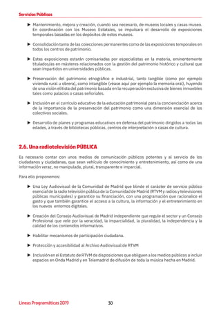 30Líneas Programáticas 2019
Servicios Públicos
XX Mantenimiento, mejora y creación, cuando sea necesario, de museos locales y casas museo.
En coordinación con los Museos Estatales, se impulsará el desarrollo de exposiciones
temporales basadas en los depósitos de estos museos.
XX Consolidación tanto de las colecciones permanentes como de las exposiciones temporales en
todos los centros de patrimonio.
XX Estas exposiciones estarán comisariadas por especialistas en la materia, eminentemente
titulados/as en másteres relacionados con la gestión del patrimonio histórico y cultural que
sean impartidos en universidades públicas.
XX Preservación del patrimonio etnográfico e industrial, tanto tangible (como por ejemplo
vivienda rural u obrera), como intangible (véase aquí por ejemplo la memoria oral), huyendo
de una visión elitista del patrimonio basada en la recuperación exclusiva de bienes inmuebles
tales como palacios o casas señoriales.
XX Inclusión en el currículo educativo de la educación patrimonial para la concienciación acerca
de la importancia de la preservación del patrimonio como una dimensión esencial de los
colectivos sociales.
XX Desarrollo de planes y programas educativos en defensa del patrimonio dirigidos a todas las
edades, a través de bibliotecas públicas, centros de interpretación o casas de cultura.
2.6. Una radiotelevisión PÚBLICA
Es necesario contar con unos medios de comunicación públicos potentes y al servicio de los
ciudadanos y ciudadanas, que sean vehículo de conocimiento y entretenimiento, así como de una
información veraz, no manipulada, plural, transparente e imparcial.
Para ello proponemos:
XX Una Ley Audiovisual de la Comunidad de Madrid que blinde el carácter de servicio público
esencial de la radio televisión pública de la Comunidad de Madrid (RTVM y radios y televisiones
públicas municipales) y garantice su financiación, con una programación que racionalice el
gasto y que también garantice el acceso a la cultura, la información y el entretenimiento en
los nuevos entornos digitales.
XX Creación del Consejo Audiovisual de Madrid independiente que regule el sector y un Consejo
Profesional que vele por la veracidad, la imparcialidad, la pluralidad, la independencia y la
calidad de los contenidos informativos.
XX Habilitar mecanismos de participación ciudadana.
XX Protección y accesibilidad al Archivo Audiovisual de RTVM
XX Inclusión en el Estatuto de RTVM de disposiciones que obliguen a los medios públicos a incluir
espacios en Onda Madrid y en Telemadrid de difusión de toda la música hecha en Madrid.
 