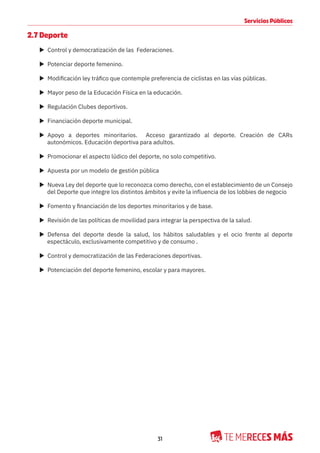 31
Servicios Públicos
2.7 Deporte
X Control y democratización de las Federaciones.
X Potenciar deporte femenino.
X Modificación ley tráfico que contemple preferencia de ciclistas en las vías públicas.
X Mayor peso de la Educación Física en la educación.
X Regulación Clubes deportivos.
X Financiación deporte municipal.
X Apoyo a deportes minoritarios. Acceso garantizado al deporte. Creación de CARs
autonómicos. Educación deportiva para adultos.
X Promocionar el aspecto lúdico del deporte, no solo competitivo.
X Apuesta por un modelo de gestión pública
X Nueva Ley del deporte que lo reconozca como derecho, con el establecimiento de un Consejo
del Deporte que integre los distintos ámbitos y evite la influencia de los lobbies de negocio
X Fomento y financiación de los deportes minoritarios y de base.
X Revisión de las políticas de movilidad para integrar la perspectiva de la salud.
X Defensa del deporte desde la salud, los hábitos saludables y el ocio frente al deporte
espectáculo, exclusivamente competitivo y de consumo .
X Control y democratización de las Federaciones deportivas.
X Potenciación del deporte femenino, escolar y para mayores.
 