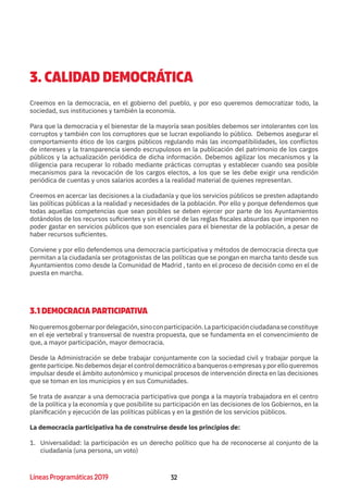 32Líneas Programáticas 2019 32
3. CALIDAD DEMOCRÁTICA
Creemos en la democracia, en el gobierno del pueblo, y por eso queremos democratizar todo, la
sociedad, sus instituciones y también la economía.
Para que la democracia y el bienestar de la mayoría sean posibles debemos ser intolerantes con los
corruptos y también con los corruptores que se lucran expoliando lo público. Debemos asegurar el
comportamiento ético de los cargos públicos regulando más las incompatibilidades, los conflictos
de intereses y la transparencia siendo escrupulosos en la publicación del patrimonio de los cargos
públicos y la actualización periódica de dicha información. Debemos agilizar los mecanismos y la
diligencia para recuperar lo robado mediante prácticas corruptas y establecer cuando sea posible
mecanismos para la revocación de los cargos electos, a los que se les debe exigir una rendición
periódica de cuentas y unos salarios acordes a la realidad material de quienes representan.
Creemos en acercar las decisiones a la ciudadanía y que los servicios públicos se presten adaptando
las políticas públicas a la realidad y necesidades de la población. Por ello y porque defendemos que
todas aquellas competencias que sean posibles se deben ejercer por parte de los Ayuntamientos
dotándolos de los recursos suficientes y sin el corsé de las reglas fiscales absurdas que imponen no
poder gastar en servicios públicos que son esenciales para el bienestar de la población, a pesar de
haber recursos suficientes.
Conviene y por ello defendemos una democracia participativa y métodos de democracia directa que
permitan a la ciudadanía ser protagonistas de las políticas que se pongan en marcha tanto desde sus
Ayuntamientos como desde la Comunidad de Madrid , tanto en el proceso de decisión como en el de
puesta en marcha.
3.1 DEMOCRACIA PARTICIPATIVA
Noqueremosgobernarpordelegación,sinoconparticipación.Laparticipaciónciudadanaseconstituye
en el eje vertebral y transversal de nuestra propuesta, que se fundamenta en el convencimiento de
que, a mayor participación, mayor democracia.
Desde la Administración se debe trabajar conjuntamente con la sociedad civil y trabajar porque la
gente participe. No debemos dejar el control democrático a banqueros o empresas y por ello queremos
impulsar desde el ámbito autonómico y municipal procesos de intervención directa en las decisiones
que se toman en los municipios y en sus Comunidades.
Se trata de avanzar a una democracia participativa que ponga a la mayoría trabajadora en el centro
de la política y la economía y que posibilite su participación en las decisiones de los Gobiernos, en la
planificación y ejecución de las políticas públicas y en la gestión de los servicios públicos.
La democracia participativa ha de construirse desde los principios de:
1.	 Universalidad: la participación es un derecho político que ha de reconocerse al conjunto de la
ciudadanía (una persona, un voto)
 