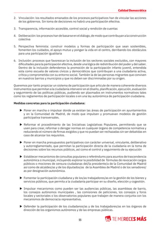 33
Calidad Democrática
2. Vinculación: los resultados emanados de los procesos participativos han de vincular las acciones
de los gobiernos. Sin toma de decisiones no habrá una participación efectiva.
3. Transparencia, información accesible, control social y rendición de cuentas
4. Deliberación:losprocesoshandebasarseeneldiálogo,demodoquecontribuyanalaconstrucción
colectiva
5. Perspectiva feminista: construir modelos y formas de participación que sean sostenibles,
fomenten los cuidados, el apoyo mutuo y pongan la vida en el centro, derribando los obstáculos
para una participación igualitaria
6. Inclusión: procesos que favorezcan la inclusión de los sectores sociales excluidos, con mayores
dificultades para la participación efectiva, desde una lógica de redistribución del poder y del saber.
Dentro de la inclusión defendemos la promoción de la participación infanto juvenil, entendida
esta como escuela de valores cívicos y democráticos que contribuyan a una ciudadanía activa,
crítica y comprometida con su entorno social. También la de las personas migrantes que conviven
en nuestros barrios y municipios y que no deben ser discriminadas por su origen.
Queremos por tanto propiciar un sistema de participación que articule de manera coherente diversos
instrumentos que permitan a la ciudadanía intervenir en el diseño, planificación, ejecución, evaluación
y seguimiento de las políticas públicas, pudiendo ser plasmados en instrumentos normativos tales
como los reglamentos de participación locales o en una ley autonómica de participación ciudadana.
Medidas concretas para la participación ciudadana:
X Poner en marcha o impulsar donde ya existan las áreas de participación en ayuntamientos
y en la Comunidad de Madrid, de modo que impulsen y promuevan modelos de gestión
participativa transversales.
X Reformar el procedimiento de las Iniciativas Legislativas Populares, permitiendo que se
usen para crear, reformar o derogar normas en cualquier órgano de competencia normativa y
reduciendo el número de firmas exigidos y que no puedan ser rechazadas sin ser debatidas en
caso de alcanzar los requisitos.
X Poner en marcha presupuestos participativos con carácter universal, vinculante, deliberativo
y autorreglamentado, que permitan la participación directa de la ciudadanía en la toma de
decisiones sobre los recursos públicos, así como el control y seguimiento de su ejecución
X Establecer mecanismos de consultas populares o referéndums para asuntos de trascendencia
autonómica o municipal, incluyendo explorar la posibilidad de fórmulas de revocación cargos
públicos o mociones de censura ciudadanas del/la presidente/a de la Comunidad de Madrid
así como de alcaldes/as y de los diputados/as de la Asamblea de Madrid o de los senadores/
as por designación autonómica.
X Fomentar la participación ciudadana y de los/as trabajadores/as en la gestión de los bienes y
servicios públicos, que permita a la ciudadanía participar en su diseño, elección y cogestión.
X Impulsar mecanismos como pueden ser las audiencias públicas, las asambleas de barrio,
los consejos autónomos municipales , las comisiones de peticiones, los consejos y foros
locales y sectoriales o los observatorios populares que trabajen de manera conjunta con los
mecanismos de democracia representativa.
X Defender la participación de los ciudadanos/as y de los trabajadores/as en los órganos de
dirección de los organismos autónomos y de las empresas públicas.
 