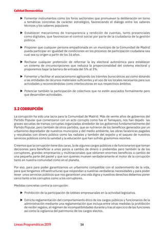 34Líneas Programáticas 2019
Calidad Democrática
XX Fomentar instrumentos como los foros sectoriales que promuevan la deliberación en torno
a temáticas concretas de carácter estratégico, favoreciendo el diálogo entre los saberes
técnicos y los saberes populares
XX Establecer mecanismos de transparencia y rendición de cuentas, tanto presenciales
como digitales, que favorezcan el control social por parte de la ciudadanía de la gestión
pública.
XX Proponer que cualquier persona empadronada en un municipio de la Comunidad de Madrid
pueda participar en igualdad de condiciones en los procesos de participación ciudadana sea
cual sea su origen a partir de los 16 años.
XX Rechazar cualquier pretensión de reformar la ley electoral autonómica para establecer
un sistema de circunscripciones que reduzca la proporcionalidad del sistema electoral y
proponemos bajar la barrera de entrada del 5% al 3%.
XX Fomentar y facilitar el asociacionismo agilizando los trámites burocráticos así como dotando
a las entidades de recursos materiales suficientes y el uso de los locales necesarios para sus
actividades y reconociéndolas como interlocutoras en sus respectivos ámbitos.
XX Potenciar también la participación de colectivos que no estén asociados formalmente pero
que desarrollen actividades.
3.2 CORRUPCIÓN
La corrupción ha sido una lacra para la Comunidad de Madrid. Más de veinte años de gobiernos del
Partido Popular que comenzaron con un acto corrupto como fue el Tamayazo, nos han dejado las
graves secuelas de tramas corruptas organizadas alrededor de los gobiernos fundamentalmente del
Partido Popular, pero también de otros partidos, que se nutrieron de los beneficios generados por un
urbanismo depredador de nuestros municipios y del medio ambiente, las obras faraónicas pagadas
y rescatadas con dinero público como las radiales y también del expolio y el saqueo de nuestros
servicios públicos como la sanidad y la educación que han sufrido gravísimos recortes.
Creemos que la corrupción tiene dos caras, la de algunos cargos públicos o de funcionarios que toman
decisiones para beneficiar a unos pocos a cambio de dinero o prebendas pero también la de los
corruptores, grandes empresarios y multinacionales que obtienen enormes beneficios a cambio de
una pequeña parte del pastel y que son quienes mueven verdaderamente el motor de la corrupción
tanto en nuestra comunidad como en el planeta.
Por eso, para para poder garantizarnos un urbanismo compatible con el sostenimiento de la vida,
para que tengamos infraestructuras que respondan a nuestras verdaderas necesidades y para poder
tener unos servicios públicos que nos garanticen una vida digna y nuestros derechos debemos poner
cerco tanto a los corruptos como a los corruptores.
Medidas concretas contra la corrupción:
XX Prohibición de la participación de lobbies empresariales en la actividad legislativa.
XX Estricta reglamentación del comportamiento ético de los cargos públicos y funcionarios de la
administración mediante una reglamentación que incluya entre otras medidas la prohibición
de recibir regalos, el régimen de incompatibilidades durante y tras el ejercicio de las funciones
así como la vigilancia del patrimonio de los cargos electos.
 