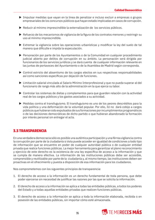 35
Calidad Democrática
X Impulsar medidas que vayan en la línea de penalizar e incluso excluir a empresas o grupos
empresariales de los concursos públicos que hayan estado implicadas en casos de corrupción.
X Reducir al mínimo imprescindible la externalización de los servicios públicos.
X Refuerzo de los mecanismos de vigilancia de la figura de los contratos menores y restringir su
uso al mínimo imprescindible.
X Extremar la vigilancia sobre las operaciones urbanísticas y modificar la ley del suelo de tal
manera que dificulte e impida la especulación.
X Personación por parte de los Ayuntamientos o de la Comunidad en cualquier procedimiento
judicial abierto por delitos de corrupción en su ámbito. La personación será dirigida por
funcionarios de los servicios jurídicos y se dará cuenta de cualquier información relevante en
las juntas de portavoces del Ayuntamiento o de la Asamblea de Madrid según corresponda.
X Control estricto del absentismo de los cargos electos en sus respectivas responsabilidades
así como sanciones específicas por dejación de funciones.
X Limitación salarial vinculada al Salario Mínimo Interprofesional y que no pueda superar al del
funcionario de rango más alto de la administración en la que ejerce su labor.
X Controlar los sistemas de dietas y complementos para que guarden relación con la actividad
real de los cargos públicos y los gastos asociados a su actividad.
X Medidas contra el transfuguismo. El transfuguismo es uno de los peores descréditos para la
vida política y una deformación de la voluntad popular. Por ello, IU no dará cobijo a cargos
públicosquehubieransidoexpulsadosdesusformacionesporincumplimientosprogramáticos
o de las decisiones democráticas de dicho partido o que hubieran abandonado la formación
por interés personal sin entregar el acta.
3.3 TRANSPARENCIA
En una verdadera democracia sólo es posible una auténtica participación y una férrea vigilancia contra
la corrupción por parte de la ciudadanía si ésta puede acceder en igualdad de condiciones a todo tipo
de información que se encuentre en poder de cualquier autoridad pública o de cualquier entidad
privada que realice funciones públicas. La mejor herramienta para garantizar el pleno reconocimiento
y ejercicio de este derecho es la existencia de una ley específica de acceso a la información y que
se cumpla de manera efectiva. La información de las instituciones públicas debe ser accesible,
comprensible y reutilizable por parte de la ciudadanía y, al mismo tiempo, las instituciones deben ser
proactivas en el ofrecimiento y puesta a disposición de esa información para los ciudadanos.
Nos comprometemos con los siguientes principios de transparencia:
1. El derecho de acceso a la información es un derecho fundamental de toda persona, que debe
poder ejercerse sin necesidad de justificar las razones por las que se solicita la información.
2. El derecho de acceso a la información se aplica a todas las entidades públicas, a todos los poderes
del Estado y a todas aquellas entidades privadas que realicen funciones públicas.
3. El derecho de acceso a la información se aplica a toda la información elaborada, recibida o en
posesión de las entidades públicas, sin importar cómo esté almacenada.
 