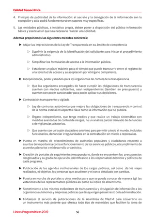 36Líneas Programáticas 2019
Calidad Democrática
4.	 Principio de publicidad de la información: el secreto y la denegación de la información son la
excepción y sólo podrá fundamentarse en razones muy específicas.
5.	 Las entidades públicas, a iniciativa propia, deben poner a disposición del público información
básica y esencial sin que sea necesario realizar una solicitud.
Además proponemos las siguientes medidas concretas:
XX Atajar las imprecisiones de la Ley de Transparencia en su ámbito de competencia
ZZ Suprimir la exigencia de la identificación del solicitante para iniciar el procedimiento
administrativo.
ZZ Simplificar los formularios de acceso a la información pública.
ZZ Establecer un plazo máximo para el tiempo que puede transcurrir entre el registro de
una solicitud de acceso y su aceptación por el órgano competente.
XX Independencia, poder y medios para los organismos de control de la transparencia
ZZ Que los organismos encargados de hacer cumplir las obligaciones de transparencia
cuenten con medios suficientes, sean independientes (también en presupuesto) y
cuenten con poder sancionador para poder aplicar sus decisiones.
XX Contratación transparente y vigilada
ZZ Ley de contratos autonómica que mejore las obligaciones de transparencia y control
de la norma estatal en aspectos clave como la información que se publica.
ZZ Órgano independiente, que tenga medios y que realice un trabajo sistemático con
medidas avanzadas de control de riesgos, no un análisis parcial derivado de denuncias
o de vigilancias aleatorias.
ZZ Que cuente con un buzón ciudadano anónimo para permitir a todo el mundo, incluidos
funcionarios, denunciar irregularidades en la contratación sin miedo a represalias.
XX Puesta en marcha de procedimientos de auditorías populares y ciudadanas respecto a
asuntos de importancia como el funcionamiento de los servicios públicos, el cumplimiento de
acuerdos plenarios o el desarrollo urbanístico.
XX Creación de portales de seguimiento presupuestario, donde se encuentren los presupuestos
desglosados y su grado de ejecución, identificando a los responsables técnicos y políticos de
cada programa.
XX Publicación de las agendas institucionales de los cargos públicos, así como de los viajes
realizados, el objetivo, las personas que acudieron y el coste detallado por partidas.
XX Puesta en marcha de portales u otros medios para que se pueda conocer de manera ágil las
votaciones de los representantes públicos así como su índice de absentismo.
XX Sometimiento a los mismos estándares de transparencia y divulgación de información a los
organismosautónomosyempresaspúblicasquelasquerigenparaelrestodelaadministración.
XX Fortalecer el servicio de publicaciones de la Asamblea de Madrid para convertirlo en
un instrumento más potente que ofrezca todo tipo de materiales que faciliten la toma de
 