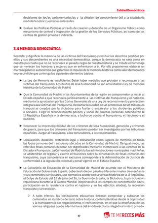 37
Calidad Democrática
decisiones de los/as parlamentarios/as y la difusión de conocimiento útil a la ciudadanía
madrileña sobre cuestiones relevantes.
X Evaluar las Políticas Públicas a través de creación y dotación de un Organismo Público como
mecanismo de control e inspección de la gestión de los Servicios Públicos, así como de los
centros de gestión privada o indirecta.
3.4 MEMORIA DEMOCRÁTICA
Recordar y dignificar la memoria de las víctimas del franquismo y restituir los derechos perdidos por
ellos y sus descendientes es una necesidad democrática, porque la democracia no será plena en
nuestro país hasta que no se reconozca el pasado negro de nuestra historia y se tribute el homenaje
que se merecen los hombres y mujeres que se enfrentaron a él. Por ello proponemos elaborar un
marco legislativo autonómico que garantice el impulso de la memoria histórica como valor democrático
imprescindible que contenga los siguientes elementos básicos:
X La Ley de Memoria es insuficiente. Debe haber medidas que protejan y reconozcan a las
víctimas del franquismo. Los delitos de lesa humanidad no son amnistiables.Ley de memoria
histórica de la Comunidad de Madrid
X Que la Comunidad de Madrid y los Ayuntamientos de la región se comprometan a instar al
Estado español a que reconozca jurídicamente a las víctimas del franquismo y el nazismo,
mediante la aprobación por las Cortes Generales de una Ley de reconocimiento y protección
integral a las víctimas del franquismo. Reclamar la nulidad de las sentencias de los tribunales
franquistas creados por la dictadura para fusilar o encarcelar a los disidentes políticos
o sociales. Exigir el reconocimiento político y social de cuantas personas defendieron la
II República Española y la democracia, y lucharon contra el franquismo, el fascismo y el
nazismo.
X Reconocer la imprescriptibilidad de los crímenes de lesa humanidad, genocidio y crímenes
de guerra, para que los crímenes del franquismo puedan ser investigados por los tribunales
españoles. Juzgar al franquismo, a los torturadores, a los responsables.
X Localización, datación, protección legal y declaración como lugares de memoria de todas
las fosas comunes del franquismo ubicadas en la Comunidad de Madrid. De igual modo, las
referidas fosas comunes deberán ser dignificadas mediante memoriales a las víctimas de la
Dictadura Franquista. La Comunidad de Madrid y las administraciones municipales madrileñas
se abstendrán de legislar y asumir atribuciones sobre la exhumación de fosas comunes del
franquismo, cuya competencia en exclusiva corresponde a la Administración de Justicia de
conformidad a la legislación procesal y penal vigente en el Estado Español.
X La Consejería de Educación de la Comunidad de Madrid de acuerdo con el Ministerio de
EducacióndelGobiernodeEspaña,deberáestablecer,paralosdiferentesnivelesdeenseñanza
y sus contenidos curriculares, una normativa acorde con la verdad histórica de la II República,
el Golpe de Estado del 18 de julio del 36, la Guerra de España, la Dictadura, la participación
republicana durante la II Guerra Mundial (deportación a los campos de concentración nazis,
participación en la resistencia contra el nazismo y en los ejércitos aliados), la represión
franquista y la transición.
Z A tales efectos, las instituciones educativas deberán comprobar y subsanar los
contenidos en los libros de texto sobre historia, contemplándose desde la objetividad
y la transparencia sin negacionismos ni revisionismos, en el que la enseñanza de los
valores religiosos quede además fuera del ámbito escolar y relegada al ámbito privado.
 