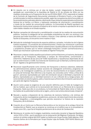 38Líneas Programáticas 2019
Calidad Democrática
XX En relación con la víctimas por el robo de bebés: cumplir íntegramente la Resolución
aprobada por unanimidad en la Asamblea de Madrid el 13 de octubre de 2016 con las
medidas contenidas en la Proposición No de Ley 87/2016 RGEP. 3733, mejorando el trabajo
de la Comisión de Seguimiento Documental, prestando al Ministerio Fiscal y a los órganos
jurisdiccionales la máxima colaboración posible, según las competencias de la Comunidad, en
los procedimientos judiciales abiertos, destinando mayor dotación especializada a la Dirección
General de la Familia y el Menor y realizando campañas de información y sensibilización
a través de los medios de comunicación públicos. La Comunidad de Madrid aprobará una
Declaración Institucional instando al Gobierno de la nación a impulsar la aprobación de la Ley
sobre bebés robados en el Estado español.
XX Realizar campañas de información y sensibilización a través de los medios de comunicación
públicos. Impulsar la obligación de las autoridades eclesiásticas de abrir sus archivos a las
personas que estén buscando a sus madres o hijos/as. Crear además un banco de ADN que
facilite la búsqueda y el encuentro entre madres e hijos.
XX Retirada de simbología franquista de espacios públicos y privados, incluidos los de la Iglesia
Católica española, y la anulación de conmemoraciones y títulos que reconozcan a personas
vinculadas al régimen franquista. Retirar subvenciones o ayudas públicas a los Ayuntamientos
y propietarios privados que no retiren simbología franquista o anulen conmemoraciones y
títulos que reconozcan a personas vinculadas al régimen franquista.
XX Reconocer y reparar a todos aquellos que lucharon contra el fascismo y el nazismo, declarados
apátridas por el franquismo, deportados a campos de internamiento, concentración y
exterminio. Hablamos de los cerca de 9.000 republicanos y republicanas deportadas de las
que se exterminaron a 5.000. Sus historias de resistencia por la libertad y la democracia han
de ser legadas a las generaciones futuras.
XX Reconocer específicamente como víctimas del franquismo a diversos colectivos, debiendo
las administraciones públicas realizar acciones de catalogación archivística, programas de
difusión y de investigación académica, así como de reconocimiento en el espacio público y
en actos de homenaje. Nos referimos a las mujeres, los conocidos como “niños y niñas de la
guerra”, personas represaliadas por razón de orientación sexual e identidad y expresión de
género, represaliadas por su identidad nacional o el uso o difusión de su lengua propia. Así
como también al colectivo gitano, judío y masones que sufrieron discriminación y persecución
por parte del régimen franquista.
XX Asumir como propia la exigencia de una solución definitiva para el Valle de Cuelgamuros
(de los Caídos), que culmine en la reconversión del mismo en un Memorial de la represión
franquista. Hasta que ello no se produzca, la Comunidad de Madrid debe retirar el Valle de
los Caídos de la publicidad turística de la región, y de la ruta turística denominada «Imperial”.
XX Rescate y puesta a disposición de los colectivos de memoria histórica y de víctimas del
franquismo, de los investigadores académicos, prensa etc. de todo el patrimonio documental,
gráfico, fotográfico y cinematográfico que permita reconstruir la historia de la represión
franquista y de la dictadura.
XX Creación de un Centro por la Memoria Democrática en los terrenos de la antigua Cárcel de
Carabanchel en Madrid, que se propone se construya en el edificio que en la actualidad es
usado como CIE, y que fue el Hospital penitenciario de la cárcel de Carabanchel.
XX Reinstaurar el nombre de 8 colegios madrileños construidos durante la Segunda República
-entre 1933 y 1936-, que lo perdieron con la instauración del Régimen Franquista. Se deben
restituir el nombre original del CEIP Isabel La Católica por Grupo Escolar Pablo Iglesias, CEIP
Nuestra Señora de la Almudena por Grupo Escolar Lope de Rueda, CEIP Rufino Blanco por
 