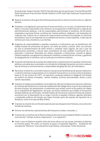 39
Calidad Democrática
Grupo Escolar Joaquín Sorolla, CEIP Ermita del Santo por Grupo Escolar Tirso de Molina,CEIP
Padre Poveda por Grupo Escolar Alfredo Calderón y CEIP José Calvo Sotelo por Grupo Escolar
14 de Abril.
X Reparar al colectivo de la guerrilla antifranquista que dio su vida en la lucha contra un régimen
fascista.
X Establecer una legislación que permita el reconocimiento y, en su caso, el tratamiento de los
daños o traumas ocasionados a las víctimas y la recuperación e indemnización a cargo de las
administraciones públicas, o de los responsables patrimoniales si existieran, de los bienes
expoliados a personas físicas o jurídicas por motivos políticos, religiosos o de represalias de
cualquier tipo. Fijación de un sistema de resarcimiento económico actualizado, en términos
actuariales y que se corresponda con la realidad económica y social española, a todo tipo de
víctimas aún vivas, herederos y sus familias.
X Exigencia de responsabilidad a aquellas empresas e instituciones que se beneficiaron del
trabajo forzado de prisioneros de guerra, así como de presos y presas. Abrir sus archivos
de cara al esclarecimiento de estos hechos y señalizar estos lugares, de cara a que las
generaciones presentes y futuras sean conocedoras de esta realidad. Constitución de un
patronato o memorial, financiado por dichas empresas e instituciones, incluido la Iglesia
Católica española, que gestione la reparación simbólica y material de las víctimas, y garantice
la salvaguarda de su sacrificio y de su lucha para la memoria colectiva.
X Anulación de todo tipo de acuerdos de colaboración y subvenciones con aquellas instituciones
públicas y privadas que no procedan a la retirada de simbología franquista, así como cualquier
tipo de honores y reconocimientos a responsables del golpe del 36 y de la Dictadura.
X Reconocer el derecho a una indemnización a las personas beneficiarias de quienes fallecieron
o sufrieron lesiones incapacitantes por la represión franquista en su lucha contra la dictadura
hasta el 15 de octubre de 1977. La reparación conllevará además la obligación del Estado
de restituir los bienes inmuebles, bienes muebles, archivos documentales, dinero y otros
valores requisados.
X Impulsar el trabajo para establecer como delito de odio las humillaciones hacia los colectivos
de víctimas del franquismo a través de modificación del Código Penal. A partir de la aplicación
de este principio, las asociaciones y fundaciones que actúen contra la ley podrán ser objeto
de un expediente de ilegalización. Así pues, los títulos nobiliarios que exalten el franquismo
también deberán ser eliminados. También habrán de retirarse los reconocimientos de carácter
económico por el desempeño de su cargo o función a aquellos militares, agentes policiales
y empleados públicos del Estado que hayan formado parte del aparato de represión de la
dictadura, como es el caso de Billy el Niño.
X Impulsar la creación de una fiscalía especial para las desapariciones forzosas y la sustracción
forzada de menores.
X Eliminar los elementos representativos del franquismo (calles, mausoleo...).
X Creación de un Instituto de la Memoria Democrática de la Comunidad de Madrid. Creación de
una comisión “Verdad, Justicia y Reparación”, y no repetición”.
X Instar a que el Gobierno español actúe de forma eficaz con las causas judiciales ya abiertas
en terceros países. Por tanto, se impulsa el apoyo a la Querella Argentina. Ampliación del
concepto de “Memoria” a los elementos imperialistas, colonialistas. Visión decolonial.
 