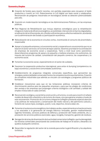 4Líneas Programáticas 2019
Economía y Empleo
XX Creación de fondos para revertir recortes, con partidas especiales para recuperar el tejido
productivo e invertir en I+D. Potenciaremos la I+D digital con base social y colaborativa.
Reconversión de polígonos industriales en tecnológicos donde se detecten potencialidades
para ello.
XX Inversión en modernización tecnológica en las Administraciones Públicas y en las empresas
públicas.
XX Plan Regional de Rehabilitación que incluya objetivos estratégicos para la rehabilitación
integral en materia de eficiencia energética, accesibilidad, intervención en barrios degradados,
erradicacióndelainfravivienda,etc.yfondossuficientesparasuefectivarealización,acordando
con la administración del Estado su participación económica.
XX Relocalización de la economía en circuitos cortos, incentivando el consumo de proximidad y
responsable
XX Apoyar a la pequeña empresa y a la economía social y cooperativa en una economía que no se
base en el sector servicios o el turismo de bajos salarios. Daremos prioridad en la contratación
de empresas de economía social y cooperativas. Tanto a nivel local como autonómico
desarrollaremos programas de apoyo a la pequeña y mediana empresa y los autónomos, de
impulso del turismo de calidad, consolidación del pequeño comercio, las cooperativas y la
economía social.
XX Fomentar la economía social, especialmente en el sector de cuidados.
XX Favorecer la cooperación productiva interregional, para evitar el dumping (competencia a la
baja) económico y social entre comunidades autónomas.
XX Establecimiento de programas integrales comarcales específicos, que aprovechen las
sinergias y potencialidades comarcales frente a la competencia entre ayuntamientos. Creación
de corredores industriales que además se vinculen con estrategias y programas públicos de
formación.
XX Establecer mecanismos para que en las licitaciones públicas incorporen criterios de
discriminación positiva para las pequeñas empresas y para que los pliegos de condiciones
den ventaja a las empresas que propongan criterios ecológicos o de cantidad y calidad del
empleo involucrado en cada contrato.
XX Reconversión ecológica y social de la construcción y el turismo, no solo para revertir el nefasto
modelo de desarrollo urbanístico y de turismo de masas, sino para generar empleo a través de
esta reconversión. Promoción de un turismo integral en la Región prestando especial atención
a las políticas de restauración y conservación del medio natural y del patrimonio cultural y
fomento de nuevos tipos; ecológico, juvenil, rural, deportivo, tercera edad, etc.
XX Fomentarelautoconsumoenergéticoylostrabajosverdes,especialmenteenelsectorprimario
y los asociados a la generación de energía eléctrica renovable, gestión medioambiental
(agentes forestales, servicios públicos de defensa y protección del medio ambiente, etc.) y
prestación de servicios públicos esenciales: agua; recogida, transporte y gestión de residuos.
XX DerogacióndelaleydedinamizacióndelaactividadcomercialenlaRegión,quehadesregulado
los horarios comerciales precarizando las condiciones de trabajo en el sector y llevando a la
quiebra al pequeño comercio.
XX Desarrollar la regulación del sector de la vivienda para evitar la gentrificación y los alquileres
turísticos.
 