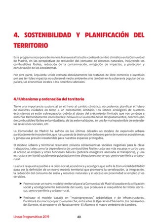 40Líneas Programáticas 2019 40
4. SOSTENIBILIDAD Y PLANIFICACIÓN DEL
TERRITORIO
Este programa incorpora de manera transversal la lucha contra el cambio climático en la Comunidad
de Madrid, en las perspectivas de reducción del consumo de recursos naturales, incluyendo los
combustibles fósiles, reducción de la contaminación, mitigación de impactos, y protección y
conservación de los ecosistemas.
Por otra parte, Izquierda Unida rechaza absolutamente los tratados de libre comercio e inversión
por sus terribles impactos no solo en el medio ambiente sino también en la soberanía popular de los
países, las economías locales o los derechos laborales.
4.1 Urbanismo y ordenación del territorio
Tiene una importancia sustancial en el freno al cambio climático, no podemos planificar el futuro
de nuestras ciudades en torno a un crecimiento ilimitado. Los límites ecológicos de nuestros
ecosistemas ya están sobrepasados debido al abuso del crecimiento ilimitado que nos conduce a
entornos tremendamente insostenibles: deriva en un aumento de los desplazamientos, del consumo
de combustibles fósiles en la vida diaria, de las externalidades, en una forma insostenible de entender
las relaciones sociales, etc.
La Comunidad de Madrid ha sufrido en las últimas décadas un modelo de expansión urbana
particularmente insostenible, que ha supuesto la destrucción de buena parte de nuestros ecosistemas
y genera una presión insostenible para nuestros espacios protegidos.
El modelo urbano y territorial resultante provoca consecuencias sociales negativas para la clase
trabajadora, tales como la dependencia de combustibles fósiles cada vez más escasos y caros para
el acceso al empleo y otras funciones básicas (pobreza energética asociada al transporte), y una
estructura territorial socialmente polarizada en tres direcciones: norte-sur, centro-periferia y urbano-
rural.
La única respuesta posible a la crisis social, económica y ecológica que sufre la Comunidad de Madrid
pasa por la definición de un nuevo modelo territorial que promueva la vertebración, la integración,
la reducción del consumo de suelo y recursos naturales y el acceso en proximidad al empleo y los
servicios.
XX Promocionar un nuevo modelo territorial para la Comunidad de Madrid basado en la utilización
social y ecológicamente sostenible del suelo, que promueva el reequilibrio territorial norte-
sur, centro-periferia y urbano-rural.
XX Rechazar el modelo basado en “macroproyectos” urbanísticos y de infraestructuras.
Paralizará los macroproyectos en marcha, entre ellos la Operación Chamartín, los desarrollos
del Sureste, el aeropuerto de Navalcarnero- El Álamo o el macro vertedero de Loeches.
 