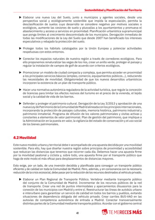 41
Sostenibilidad y Planificación del Territorio
X Elaborar una nueva Ley del Suelo, junto a municipios y agentes sociales, desde una
perspectiva social y ecológicamente sostenible que impida la especulación, permita la
desclasificación de suelos cuyo desarrollo se considere negativo por motivos sociales o
ecológicos, aumente las cesiones de suelo y plusvalías a los ayuntamientos y promueva el
abastecimiento y acceso a servicios en proximidad. Planificación urbanística supramunicipal
que ponga límites al crecimiento descontrolado de los municipios. Derogación inmediata de
todas las modificaciones de la Ley del Suelo que desde 2007 han beneficiado los intereses
especulativos y rebajado la protección del suelo.
X Proteger todos los hábitats catalogados por la Unión Europea y potenciar actividades
respetuosas con estos entornos.
X Conectar los espacios naturales de nuestra región a través de corredores ecológicos. Para
ello proponemos renaturalizar las vegas de los ríos, crear un anillo verde, proteger el paisaje y
regular la instalación de campos de golf de acuerdo con criterios ecológicos.
X Promocionar un modelo de ciudad compacta y compleja, que permita acceder en proximidad
a los principales servicios básicos (empleo, comercio, equipamientos públicos…), reduciendo
las necesidades de movilidad. Obligatoriedad de que los nuevos desarrollos urbanísticos
incorporen la existencia de un plan de transporte público.
X Hacer una normativa autonómica reguladora de la actividad turística, que regule la concesión
de licencias para limitar los efectos nocivos del turismo en el precio de la vivienda, el tejido
social y la calidad de vida de los barrios.
X Defender y proteger el patrimonio cultural. Derogación de la Ley 3/2013 y aprobación de una
nuevaLeydePatrimoniodelaComunidaddeMadridalineadaconlosprincipiosinternacionales,
incorporando la protección de paisajes culturales, memoria histórica, patrimonio industrial y
patrimonio inmaterial. Programa de difusión de los valores patrimoniales y visitas activas y
constantes a elementos de valor patrimonial. Plan de gestión del patrimonio, que implique a
la Administración en la puesta en valor, la vigilancia del estado de conservación y el uso social
de los bienes patrimoniales.
4.2 Movilidad
Este nuevo modelo urbano y territorial debe ir acompañado de una apuesta decidida por una movilidad
sostenible. Para ello, hay que diseñar nuestra región sobre principios de proximidad y accesibilidad
que reduzcan las distancias que tenemos que recorrer cada día. Debemos hacer una apuesta firme
por la movilidad peatonal y ciclista y, sobre todo, una apuesta firme por el transporte público que
haga de este modo el más eficaz para desplazamientos de distancias mayores.
Esto exige, por un lado, de una inversión decidida y planificada para conseguir un transporte público
eficiente y de calidad en toda la Comunidad de Madrid. Pero, además, y en consonancia con la necesaria
reduccióndelacrisisecosocial,debepasarporlareduccióndelosrecursosdestinadosalvehículoprivado.
X Elaborar un Plan Regional de Transporte Público. Vertebrar mediante transporte público
del conjunto de la Comunidad de Madrid. Incrementar de los recursos públicos de la red
de transporte. Crear una red de puntos intermodales y aparcamientos disuasorios para la
conexión de los municipios con Madrid y entre sí. Reestructurar las líneas de autobús urbano
e interurbano para garantizar un servicio de calidad en todos los barrios y pueblos, evitando
situaciones de dependencia obligada del vehículo privado. Crear carriles BUS-VAO en las
autovías de competencia autonómica de entrada a Madrid. Conectar transversalmente
distintas partes de la Comunidad mediante transporte público. Acordar con el gobierno central
 