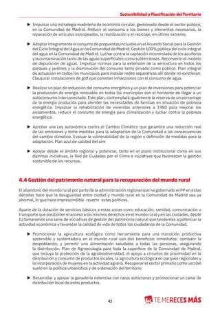43
Sostenibilidad y Planificación del Territorio
X Impulsar una estrategia madrileña de economía circular, gestionada desde el sector público,
en la Comunidad de Madrid. Reducir el consumo a los bienes y elementos necesarios, la
reparación de artículos estropeados, la reutilización y el reciclaje, en último extremo.
X Adoptar íntegramente el conjunto de propuestas incluidas en el Acuerdo Social para la Gestión
del Ciclo Integral del Agua en la Comunidad de Madrid. Gestión 100% pública del ciclo integral
del agua en la Comunidad de Madrid. Luchar contra la captación incontrolada de los acuíferos
y la contaminación tanto de las aguas superficiales como subterráneas. Reconvertir el modelo
de depuración de aguas. Impulsar normas para la extensión de la xericultura en todos los
parques y jardines y la disminución del consumo tanto privado como público. Plan integral
de actuación en todos los municipios para instalar redes separativas allí donde no existieran.
Clausurar instalaciones de golf que cometan infracciones con el consumo de agua.
X Realizar un plan de reducción del consumo energético y un plan de inversiones para potenciar
la producción de energía renovable en todos los municipios con el horizonte de llegar a un
autoconsumo interconectado. Este plan, contemplará igualmente la reserva de un porcentaje
de la energía producida para atender las necesidades de familias en situación de pobreza
energética. Impulsar la rehabilitación de viviendas anteriores a 1980 para mejorar los
aislamientos, reducir el consumo de energía para climatización y luchar contra la pobreza
energética.
X Aprobar una Ley autonómica contra el Cambio Climático que garantice una reducción real
de las emisiones y tome medidas para la adaptación de la Comunidad a las consecuencias
del cambio climático. Evaluar la vulnerabilidad de la región y definición de medidas para la
adaptación. Plan azul de calidad del aire
X Apoyar desde el ámbito regional y potenciar, tanto en el plano institucional como en sus
distintas iniciativas, la Red de Ciudades por el Clima e iniciativas que favorezcan la gestión
sostenible de los recursos.
4.4 Gestión del patrimonio natural para la recuperación del mundo rural
El abandono del mundo rural por parte de la administración regional que ha gobernado el PP en estas
décadas hace que la desigualdad entre ciudad y mundo rural en la Comunidad de Madrid sea ya
abismal, lo que hace imprescindible revertir estas políticas.
Aparte de la dotación de servicios básicos a estas zonas como educación, sanidad, comunicación o
transporte que posibiliten el acceso a los mismos derechos en el mundo rural y en las ciudades, desde
IU tomaremos una serie de iniciativas de gestión del patrimonio natural que tendentes a potenciar la
actividad económica y favorecer la calidad de vida de todos los ciudadanos de la Comunidad.
X Promocionar la agricultura ecológica como herramienta para una transición productiva
sostenible y sustentadora en el mundo rural con dos beneficios inmediatos: combatir la
despoblación, y permitir una alimentación saludable a todas las personas, asegurando
la distribución. Plan de Agroecología para toda la superficie de la Comunidad de Madrid,
que incluya la protección de la agrobiodiversidad, el apoyo a circuitos de proximidad en la
distribución y consumo de productos locales, la agricultura ecológica en parques regionales y
la incorporación de mujeres en la actividad agraria. Recuperar el sector primario como uso del
suelo en la política urbanística y de ordenación del territorio.
X Desarrollar y apoyar la ganadería extensiva con razas autóctonas y promocionar un canal de
distribución local de estos productos.
 