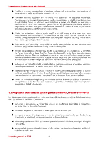 44Líneas Programáticas 2019
Sostenibilidad y Planificación del Territorio
XX Establecer ecotasas que penalicen la huella de carbono de los productos consumidos con el
fin de favorecer todos aquellos que sean de ciclo corto.
XX Fomentar políticas regionales de desarrollo local sostenible en pequeños municipios.
Promocionar el turismo verde colaborando con los municipios en el establecimiento y gestión
de actividades. Poner en valor del patrimonio local y apoyo a la difusión de sus valores
mediante rutas tanto culturales como gastronómicas. Apoyar la rehabilitación de viviendas
mejorando la eficiencia energética de las mismas. Mejorar las comunicaciones, impulsando el
teletrabajo y la conciliación familiar en este entorno.
XX Limitar las actividades mineras o de modificación del suelo a situaciones que sean
absolutamente precisas desde un punto de vista social y previo plan de restauración del
entorno. Denegar concesiones a actividades que pongan en riesgo los cauces y riberas de los
ríos o actúen por debajo del nivel freático.
XX Promover un plan integral de conservación de los ríos, regulando los caudales y aumentando
el control y vigilancia sobre los vertidos y extracciones ilegales.
XX Revisar, con procesos participativos y desde una perspectiva conservacionista y científica,
los Planes Regionales e Uso y Gestión y Planes de Ordenación de los Recursos Naturales en
espacios protegidos. Elaborar un plan de restauración y recuperación de zonas degradadas.
Prohibir la construcción de viviendas y usos turísticos, deportivos y de ocio incompatibles con
la conservación estricta e íntegra de los valores naturales en espacios protegidos.
XX Incluir en la normativa forestal la imposibilidad de clasificar como zona urbanizable un monte
afectado por un incendio, al menos en un plazo de 50 años.
XX Clasificar,deslindaryrecuperarlasvíaspecuariasdenuestraComunidadyaprobacióndeunplande
acción para su utilización en circuitos de senderismo o con bicicleta. Apoyar desde la Comunidad a
los municipios para el inventariado y recuperación de la titularidad de los caminos públicos.
XX Limitar las actividades cinegéticas y desarrollo de políticas alternativas cuando se produzcan
sobrepoblaciones de determinadas especies. Regular las actividades piscícolas y plan de
recuperación de la trucha salvaje.
4.5 Propuestas transversales para la gestión ambiental, urbana y territorial
Las siguientes medidas son de carácter estructurante y están destinadas a mejorar distintos aspectos
de la sostenibilidad de nuestra Comunidad.
XX Aumentar el presupuesto y revisar los criterios de los fondos destinados al reequilibrio
territorial (Plan de Inversión Regional).
XX Fortalecer las políticas y estructuras de cooperación entre municipios.
XX Incorporar la perspectiva de género en todas las actuaciones relacionadas con el urbanismo,
el territorio, la movilidad, el medio ambiente o el desarrollo local.
XX Promover políticas educativas y culturales que favorezcan el cambio de paradigma ecológico
y ambiental.
XX Aumentar la transparencia y el acceso a la información relacionada con la gestión ambiental,
especialmente la caza.
 