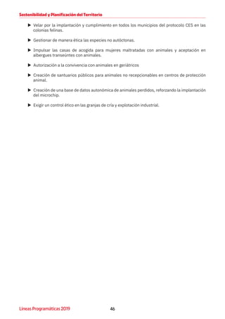 46Líneas Programáticas 2019
Sostenibilidad y Planificación del Territorio
XX Velar por la implantación y cumplimiento en todos los municipios del protocolo CES en las
colonias felinas.
XX Gestionar de manera ética las especies no autóctonas.
XX Impulsar las casas de acogida para mujeres maltratadas con animales y aceptación en
albergues transeúntes con animales.
XX Autorización a la convivencia con animales en geriátricos
XX Creación de santuarios públicos para animales no recepcionables en centros de protección
animal.
XX Creación de una base de datos autonómica de animales perdidos, reforzando la implantación
del microchip.
XX Exigir un control ético en las granjas de cría y explotación industrial.
 