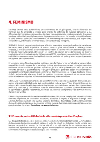 47
4. FEMINISMO
En estos últimos años, el feminismo se ha convertido en un grito global, con una sororidad sin
fronteras que ha ampliado la mirada para analizar lo sistémico de nuestras opresiones y las
diferentes discriminaciones por cuestión de clase, raza, procedencia, estatus migratorio, diversidad
funcional e identidad sexual y/o expresión de género en todas partes del mundo. IU Madrid defiende
la lucha feminista como una cuestión central. Un feminismo para cambiarlo todo, que es por tanto,
anticapitalista, antirracista, antiimperialista, antiLGTBIfóbico y ecologista.
IU Madrid tiene el convencimiento de que sólo con esa mirada estructural podremos transformar
las instituciones y políticas públicas de nuestro territorio, para luchar contra la cadena global de
cuidados, la invisibilización de la historia de las mujeres en el sistema educativo, la doble explotación,
la trata de mujeres, la explotación sexual y los vientres de alquiler, por los derechos de las mujeres
en situación administrativa irregular, de las mujeres LGTBI o por la corresponsabilidad. Por todo esto,
en IU Madrid entendemos que desde el feminismo se puede incidir en las grietas de este sistema que
nos oprime, para transformarlo.
El feminismo como filosofía y práctica política es para IU Madrid el eje vertebrador y transversal de
una política transformadora. Es la estrategia política que demandamos para conseguir elementos
definitivos y consolidables de igualdad, solidaridad, justicia social y libertad para todas y todos. No
obstante, para que la igualdad real no se diluya en propuestas genéricas, deben encararse medidas
que específicamente estén destinadas a eliminar las discriminaciones, a la vez que, desde una mirada
global y estructurada, atacamos la raíz de nuestras opresiones para construir un mundo donde
seamos socialmente iguales, humanamente diferentes y totalmente libres.
Además, IU Madrid está convencidas de que el feminismo no es solo una cuestión de mujeres, sino
que es una responsabilidad social que nos interpela a todas y todos. Y que únicamente desde las
alianzas, el compromiso, el trabajo constante y firme en los movimientos sociales, las organizaciones
políticas y sindicales, y contando con nuestros aliados hombres, podremos poner en el centro de
la agenda social, política y económica, la vida de las personas y del planeta, y así disfrutar de vidas
dignas de ser vividas.
En este programa desarrollamos esta mirada feminista en cada uno de los epígrafes, transversalizando
nuestras propuestas en urbanismo, educación, economía y empleo o migración y refugio. Pero
además, hemos incluído en este capítulo una serie de medidas destinadas a una transformación real
de nuestra sociedad para que las mujeres, en toda nuestra diversidad, seamos personas que vivan
con plenitud de derechos. Feminismo para cambiarlo todo.
5.1 Economía, sostenibilidad de la vida, modelo productivo. Empleo .
Las desigualdades de género se expresan en las realidades materiales de las mujeres. La feminización
de la pobreza, la división sexual del trabajo, el techo de cristal, los trabajos a media jornada para
hacerse cargo de los cuidados, la brecha salarial, o las dificultades de las mujeres trans para
incorporarse a puestos de trabajo, son algunas expresiones de las desigualdades económicas que
sufrimos las mujeres por un acceso desigual a los recursos.
 