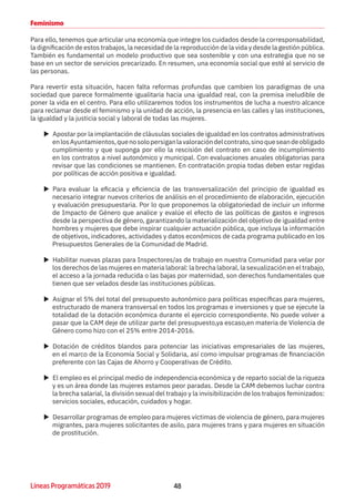 48Líneas Programáticas 2019
Feminismo
Para ello, tenemos que articular una economía que integre los cuidados desde la corresponsabilidad,
la dignificación de estos trabajos, la necesidad de la reproducción de la vida y desde la gestión pública.
También es fundamental un modelo productivo que sea sostenible y con una estrategia que no se
base en un sector de servicios precarizado. En resumen, una economía social que esté al servicio de
las personas.
Para revertir esta situación, hacen falta reformas profundas que cambien los paradigmas de una
sociedad que parece formalmente igualitaria hacia una igualdad real, con la premisa ineludible de
poner la vida en el centro. Para ello utilizaremos todos los instrumentos de lucha a nuestro alcance
para reclamar desde el feminismo y la unidad de acción, la presencia en las calles y las instituciones,
la igualdad y la justicia social y laboral de todas las mujeres.
XX Apostar por la implantación de cláusulas sociales de igualdad en los contratos administrativos
enlosAyuntamientos,quenosolopersiganlavaloracióndelcontrato,sinoqueseandeobligado
cumplimiento y que suponga por ello la rescisión del contrato en caso de incumplimiento
en los contratos a nivel autonómico y municipal. Con evaluaciones anuales obligatorias para
revisar que las condiciones se mantienen. En contratación propia todas deben estar regidas
por políticas de acción positiva e igualdad.
XX Para evaluar la eficacia y eficiencia de las transversalización del principio de igualdad es
necesario integrar nuevos criterios de análisis en el procedimiento de elaboración, ejecución
y evaluación presupuestaria. Por lo que proponemos la obligatoriedad de incluir un informe
de Impacto de Género que analice y evalúe el efecto de las políticas de gastos e ingresos
desde la perspectiva de género, garantizando la materialización del objetivo de igualdad entre
hombres y mujeres que debe inspirar cualquier actuación pública, que incluya la información
de objetivos, indicadores, actividades y datos económicos de cada programa publicado en los
Presupuestos Generales de la Comunidad de Madrid.
XX Habilitar nuevas plazas para Inspectores/as de trabajo en nuestra Comunidad para velar por
los derechos de las mujeres en materia laboral: la brecha laboral, la sexualización en el trabajo,
el acceso a la jornada reducida o las bajas por maternidad, son derechos fundamentales que
tienen que ser velados desde las instituciones públicas.
XX Asignar el 5% del total del presupuesto autonómico para políticas específicas para mujeres,
estructurado de manera transversal en todos los programas e inversiones y que se ejecute la
totalidad de la dotación económica durante el ejercicio correspondiente. No puede volver a
pasar que la CAM deje de utilizar parte del presupuesto,ya escaso,en materia de Violencia de
Género como hizo con el 25% entre 2014-2016.
XX Dotación de créditos blandos para potenciar las iniciativas empresariales de las mujeres,
en el marco de la Economía Social y Solidaria, así como impulsar programas de financiación
preferente con las Cajas de Ahorro y Cooperativas de Crédito.
XX El empleo es el principal medio de independencia económica y de reparto social de la riqueza
y es un área donde las mujeres estamos peor paradas. Desde la CAM debemos luchar contra
la brecha salarial, la división sexual del trabajo y la invisibilización de los trabajos feminizados:
servicios sociales, educación, cuidados y hogar.
XX Desarrollar programas de empleo para mujeres víctimas de violencia de género, para mujeres
migrantes, para mujeres solicitantes de asilo, para mujeres trans y para mujeres en situación
de prostitución.
 