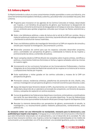 49
Feminismo
5.2. Cultura y deporte
IU Madrid entiende la cultura no como conocimientos simples aprendidos o como una industria, sino
como herramienta emancipadora individual y colectiva, para desarrollar una sociedad más justa, libre
y diversa.
X Programa para incorporar en las agendas de los Centros Culturales el trabajo, desarrollado
por mujeres, o con temática de perspectiva de género, que favorezcan la desaparición de
estereotipos y fomente la eliminación de desigualdad en el trabajo en este área. Elaborar para
ello un protocolo para aprobar programas culturales que incluyan las fiestas autonómicas y
locales.
X Dotar a las bibliotecas públicas y salas de lectura de la red de la CAM con revistas, libros y
material audiovisual creado por mujeres y feminista, haciendo difusión del catálogo específico
y facilitando la solicitud de nuevos materiales.
X Crear una biblioteca pública de investigación feminista en la CAM con espacios de consulta y
estudio para impulsar la investigación, documentación y archivo.
X Desarrollar procesos de control para que los espacios culturales desarrollen proyectos,
actos y actividades con perspectiva de género y visibilizando la historia de las mujeres y
promocionando las obras y contenidos de autoras.
X Hacer campañas desde la CAM de difusión de campañas sobre mujeres artistas, científicas y
políticas y movimientos históricos feministas en fechas y lugares señalados sobre las mismas
en nuestra región.
X Incorporación en los currículums formativos en los Conservatorios Profesionales y Centros
Integrados de la Comunidad de Madrid del estudio de las mujeres en la historia de la música
y composiciones hechas por mujeres.
X Guías explicativas y visitas guiadas en los centros culturales y museos de la CAM con
perspectiva de género.
X Promoción cultural, residencias artísticas, plataformas de promoción de cine, diseño, arte,
ciencia e investigación con perspectiva de género e inversión económica para llevarlas a cabo.
X Apoyo del deporte base femenino desde la CAM y Ayuntamientos con implicación, recursos,
publicidad y desarrollo de un calendario armonizado de competición, con fomento de equipos
mixtos y campañas de captación en centros escolares.
X Cursos de igualdad en las Federaciones deportivas a monitores, entrenadores y coordinadores
que serán los que desarrollen su labor en las escuelas deportivas. Ya que las federaciones
imparten los cursos que acreditan la titulación oficial para Consejo Superior de Deportes (CSD)
X Rescatar la memoria democrática con perspectiva de género, promoviendo el estudio, la
investigación y su reconocimiento público mediante publicaciones, nombramientos, actos
públicos etc.
Es necesario contar con una información no manipulada, necesaria para la democracia y una
publicidad que respete a las mujeres. El lenguaje es un instrumento de comunicación e información
que está íntimamente relacionado con el pensamiento y con el desarrollo de la sociedad. Por ello
que se hace necesario nombrar a las mujeres y evitar las imágenes estereotipadas en los medios de
comunicación y en la publicidad, con el fin de promover una sociedad igualitaria, justa y no violenta.
 