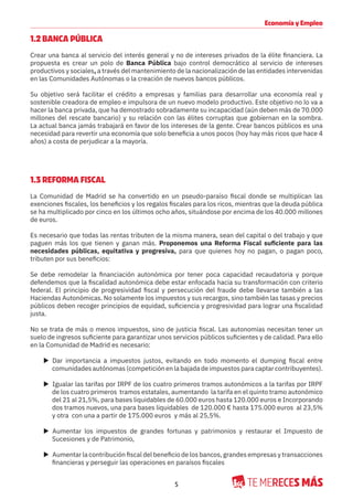 5
Economía y Empleo
1.2 BANCA PÚBLICA
Crear una banca al servicio del interés general y no de intereses privados de la élite financiera. La
propuesta es crear un polo de Banca Pública bajo control democrático al servicio de intereses
productivos y sociales, a través del mantenimiento de la nacionalización de las entidades intervenidas
en las Comunidades Autónomas o la creación de nuevos bancos públicos.
Su objetivo será facilitar el crédito a empresas y familias para desarrollar una economía real y
sostenible creadora de empleo e impulsora de un nuevo modelo productivo. Este objetivo no lo va a
hacer la banca privada, que ha demostrado sobradamente su incapacidad (aún deben más de 70.000
millones del rescate bancario) y su relación con las élites corruptas que gobiernan en la sombra.
La actual banca jamás trabajará en favor de los intereses de la gente. Crear bancos públicos es una
necesidad para revertir una economía que solo beneficia a unos pocos (hoy hay más ricos que hace 4
años) a costa de perjudicar a la mayoría.
1.3 REFORMA FISCAL
La Comunidad de Madrid se ha convertido en un pseudo-paraíso fiscal donde se multiplican las
exenciones fiscales, los beneficios y los regalos fiscales para los ricos, mientras que la deuda pública
se ha multiplicado por cinco en los últimos ocho años, situándose por encima de los 40.000 millones
de euros.
Es necesario que todas las rentas tributen de la misma manera, sean del capital o del trabajo y que
paguen más los que tienen y ganan más. Proponemos una Reforma Fiscal suficiente para las
necesidades públicas, equitativa y progresiva, para que quienes hoy no pagan, o pagan poco,
tributen por sus beneficios:
Se debe remodelar la financiación autonómica por tener poca capacidad recaudatoria y porque
defendemos que la fiscalidad autonómica debe estar enfocada hacia su transformación con criterio
federal. El principio de progresividad fiscal y persecución del fraude debe llevarse también a las
Haciendas Autonómicas. No solamente los impuestos y sus recargos, sino también las tasas y precios
públicos deben recoger principios de equidad, suficiencia y progresividad para lograr una fiscalidad
justa.
No se trata de más o menos impuestos, sino de justicia fiscal. Las autonomías necesitan tener un
suelo de ingresos suficiente para garantizar unos servicios públicos suficientes y de calidad. Para ello
en la Comunidad de Madrid es necesario:
X Dar importancia a impuestos justos, evitando en todo momento el dumping fiscal entre
comunidades autónomas (competición en la bajada de impuestos para captar contribuyentes).
X Igualar las tarifas por IRPF de los cuatro primeros tramos autonómicos a la tarifas por IRPF
de los cuatro primeros tramos estatales, aumentando la tarifa en el quinto tramo autonómico
del 21 al 21,5%, para bases liquidables de 60.000 euros hasta 120.000 euros e Incorporando
dos tramos nuevos, una para bases liquidables de 120.000 € hasta 175.000 euros al 23,5%
y otra con una a partir de 175.000 euros y más al 25,5%.
X Aumentar los impuestos de grandes fortunas y patrimonios y restaurar el Impuesto de
Sucesiones y de Patrimonio,
X Aumentar la contribución fiscal del beneficio de los bancos, grandes empresas y transacciones
financieras y perseguir las operaciones en paraísos fiscales
 