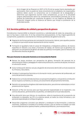 51
Feminismo
de la Imagen de las Mujeres) en 2017 el 91,3% de las quejas fueron planteadas por
particulares. Esto no puede ser tarea únicamente de la ciudadanía, los responsables
públicos deben asumir su compromiso con la erradicación de la desigualdad y
determinar qué organismos asumen estas competencias, ya que en la actualidad
ninguna administración ejerce las competencias sancionadoras previstas por la Ley
General de Publicidad por cuestiones de género o la Ley Orgánica de Medidas de
Protección Integral contra la Violencia de Género que incluye la prohibición de la
publicidad sexista.
5.3. Servicios públicos de calidad y perspectiva de género
Consideramos imprescindible la dotación económica y calendarizada de todas las propuestas, ya
que no hay leyes a coste cero. Si no hay compromiso presupuestario, no hay ninguna garantía de
cumplimiento, quedando a voluntad de los intereses partidistas del gobierno de turno.
X Regulación de formas paritarias de contratación funcionarial y laboral, para aquellos puestos
y cuerpos en que existe escasa representación de las mujeres.
X Formación en igualdad a todo el cuerpo de trabajadoras y trabajadores públicos, de manera
específica en relación a sus áreas y funciones de trabajo, de manera que se garantice una
aplicación con perspectiva de género de todas las políticas municipales, para la reducción de
las diferentes brechas de género.
Plan para fomentar la educación feminista en la Comunidad de Madrid:
X Revisar los textos escolares con perspectiva de género, formación del personal de la
Administración Pública, pedagogía en materia de prostitución y vientres de alquiler, formación
en educación sexual.
X Incluir la Educación afectivo-sexual y de gestión de emociones dentro del currículo escolar de
EI, Primaria y Secundaria.
X Introducir la perspectiva feminista en la formación inicial y permanente del profesorado, así
como del personal no docente.
X Elaborarloscurrículosdetodaslasáreasconperspectivadegénero,incluyendolacontribución
de las mujeres a la historia y la ciencia y el conocimiento del pensamiento feminista.
X Revisión con perspectiva de género del material educativo, para eliminar estereotipos e incluir
presencia de las mujeres.
X Dotación al Plan de recursos para que haya personal especializado en la inspección y los
centros educativos, perteneciente a la plantilla, con dedicación en la jornada docente.
X Una educación laica que informe, sin moralismos, sobre la importancia de la prevención de
embarazos no deseados, las ITS y la violencia sexual, en todos los ciclos formativos y con
personal especializado en enfoque de género.
X Desarrollar programas concretos que detecten y erradiquen la discriminación y violencias
machistas, cotidianas e invisibles en el ámbito escolar y que se centren en trabajar con toda
la comunidad educativa (padres/madres, profesores/profesoras y alumnas/alumnos).
 