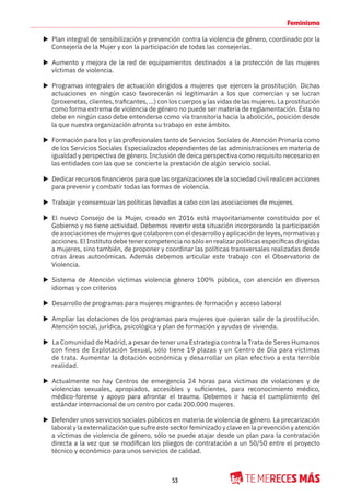 53
Feminismo
X Plan integral de sensibilización y prevención contra la violencia de género, coordinado por la
Consejería de la Mujer y con la participación de todas las consejerías.
X Aumento y mejora de la red de equipamientos destinados a la protección de las mujeres
víctimas de violencia.
X Programas integrales de actuación dirigidos a mujeres que ejercen la prostitución. Dichas
actuaciones en ningún caso favorecerán ni legitimarán a los que comercian y se lucran
(proxenetas, clientes, traficantes, ...) con los cuerpos y las vidas de las mujeres. La prostitución
como forma extrema de violencia de género no puede ser materia de reglamentación. Ésta no
debe en ningún caso debe entenderse como vía transitoria hacia la abolición, posición desde
la que nuestra organización afronta su trabajo en este ámbito.
X Formación para los y las profesionales tanto de Servicios Sociales de Atención Primaria como
de los Servicios Sociales Especializados dependientes de las administraciones en materia de
igualdad y perspectiva de género. Inclusión de deica perspectiva como requisito necesario en
las entidades con las que se concierte la prestación de algún servicio social.
X Dedicar recursos financieros para que las organizaciones de la sociedad civil realicen acciones
para prevenir y combatir todas las formas de violencia.
X Trabajar y consensuar las políticas llevadas a cabo con las asociaciones de mujeres.
X El nuevo Consejo de la Mujer, creado en 2016 está mayoritariamente constituido por el
Gobierno y no tiene actividad. Debemos revertir esta situación incorporando la participación
de asociaciones de mujeres que colaboren con el desarrollo y aplicación de leyes, normativas y
acciones. El Instituto debe tener competencia no sólo en realizar políticas específicas dirigidas
a mujeres, sino también, de proponer y coordinar las políticas transversales realizadas desde
otras áreas autonómicas. Además debemos articular este trabajo con el Observatorio de
Violencia.
X Sistema de Atención víctimas violencia género 100% pública, con atención en diversos
idiomas y con criterios
X Desarrollo de programas para mujeres migrantes de formación y acceso laboral
X Ampliar las dotaciones de los programas para mujeres que quieran salir de la prostitución.
Atención social, jurídica, psicológica y plan de formación y ayudas de vivienda.
X La Comunidad de Madrid, a pesar de tener una Estrategia contra la Trata de Seres Humanos
con fines de Explotación Sexual, sólo tiene 19 plazas y un Centro de Día para víctimas
de trata. Aumentar la dotación económica y desarrollar un plan efectivo a esta terrible
realidad.
X Actualmente no hay Centros de emergencia 24 horas para víctimas de violaciones y de
violencias sexuales, apropiados, accesibles y suficientes, para reconocimiento médico,
médico-forense y apoyo para afrontar el trauma. Debemos ir hacia el cumplimiento del
estándar internacional de un centro por cada 200.000 mujeres.
X Defender unos servicios sociales públicos en materia de violencia de género. La precarización
laboral y la externalización que sufre este sector feminizado y clave en la prevención y atención
a víctimas de violencia de género, sólo se puede atajar desde un plan para la contratación
directa a la vez que se modifican los pliegos de contratación a un 50/50 entre el proyecto
técnico y económico para unos servicios de calidad.
 