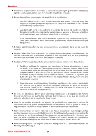 54Líneas Programáticas 2019
Feminismo
XX Desarrollar un protocolo de atención a la violencia sexual integral que coordine a todos los
agentes involucrados, con un plan de formación obligatorio y evaluable
XX Desarrollar políticas encaminadas a la abolición de la prostitución.
ZZ Sensibilización sobre esta forma extrema de violencia de género; programas integrales
dirigidos a mujeres que ejercen la prostitución; campañas de tolerancia cero hacia el
proxenetismo y el prostituidor.
ZZ La prostitución como forma extrema de violencia de género no puede ser materia
de reglamentación debemos diseñar estrategias que vayan a la demanda y faciliten
servicios integrales para mujeres en situación de prostitución.
ZZ Poner de manifiesto la relación existente entre la prostitución y los vientres de alquiler,
como forma de violencia hacia las mujeres, que fomenta y perpetúa la esclavitud y la
desigualdad.
XX Dotación económica suficiente para el mantenimiento y ampliación de la red de casas de
acogida.
XX La edad de la población va en aumento, las mujeres tienen una esperanza de vida mayor y en
muchas ocasiones unas prestaciones económicas muy pequeñas, más del 30% por debajo
del umbral de la pobreza, (casi todas pensiones de viudedad).
XX Realizar un Plan integral de cuidados a mujeres mayores que incluya redes de cuidados.
ZZ Establecer políticas de cuidados que garanticen, la buena alimentación, el aseo
personal y la socialización (las mujeres en muchas ocasiones mueren solas). Estos
cuidados tienen varios estadios según las necesidades de la mujer, puede pasar desde
una persona que la asista en su domicilio, residencias de DIA, suministro de comida
elaborada, acompañamiento en sus visitas al médico, a la compra o a pasear, que
duda cabe que este personal tendría que ser especializado y del ayuntamiento. (no
empresas de servicios)
ZZ Desarrollar unos servicios públicos de calidad que liberen a las mujeres del trabajo
de cuidados que le asigna la cultura patriarcal imperante, en especial, aquellos
relacionados con el cuidado y la reproducción de la vida (atención a menores y a
personas en situación de dependencia).
XX En todas las políticas de género se abordará la perspectiva de la discapacidad de manera
transversal, teniendo en cuenta las múltiples discriminaciones a las que se enfrenta el
colectivo además de por el mero hecho de ser mujer.
XX Creación de una Red Autonómica de Agentes de Igualdad-Inspectoras para el impulso de
la transversalidad de género en la planificación de las políticas públicas y para el control y
seguimiento de las políticas de igualdad en el marco de la actuación autonómica.
XX Profesionalización de los puntos violentas en las fiestas populares de nuestra región. Estos
puntosnopuedenserresponsabilidadúnicamentedeltejidoasociativo,queterminarealizando
una labor de los servicios sociales de forma gratuita, con escasa formación y teniendo que
gestionar situaciones violentas y peligrosas. Debe de existir una articulación con profesionales
cualificados desde la implicación de las asociaciones de mujeres y la sociedad civil.
XX Formación en igualdad a las Brigadas Especiales de Seguridad de la Comunidad Autónoma de
Madrid y Policía Municipal.
 