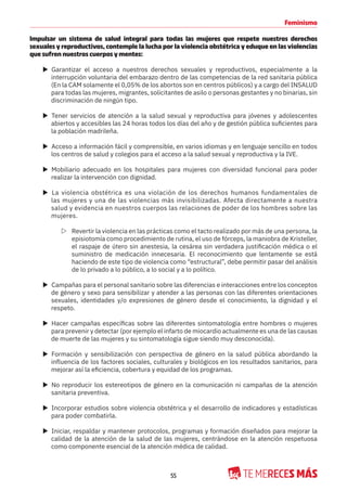 55
Feminismo
Impulsar un sistema de salud integral para todas las mujeres que respete nuestros derechos
sexuales y reproductivos, contemple la lucha por la violencia obstétrica y eduque en las violencias
que sufren nuestros cuerpos y mentes:
X Garantizar el acceso a nuestros derechos sexuales y reproductivos, especialmente a la
interrupción voluntaria del embarazo dentro de las competencias de la red sanitaria pública
(En la CAM solamente el 0,05% de los abortos son en centros públicos) y a cargo del INSALUD
para todas las mujeres, migrantes, solicitantes de asilo o personas gestantes y no binarias, sin
discriminación de ningún tipo.
X Tener servicios de atención a la salud sexual y reproductiva para jóvenes y adolescentes
abiertos y accesibles las 24 horas todos los días del año y de gestión pública suficientes para
la población madrileña.
X Acceso a información fácil y comprensible, en varios idiomas y en lenguaje sencillo en todos
los centros de salud y colegios para el acceso a la salud sexual y reproductiva y la IVE.
X Mobiliario adecuado en los hospitales para mujeres con diversidad funcional para poder
realizar la intervención con dignidad.
X La violencia obstétrica es una violación de los derechos humanos fundamentales de
las mujeres y una de las violencias más invisibilizadas. Afecta directamente a nuestra
salud y evidencia en nuestros cuerpos las relaciones de poder de los hombres sobre las
mujeres.
Z Revertir la violencia en las prácticas como el tacto realizado por más de una persona, la
episiotomía como procedimiento de rutina, el uso de fórceps, la maniobra de Kristeller,
el raspaje de útero sin anestesia, la cesárea sin verdadera justificación médica o el
suministro de medicación innecesaria. El reconocimiento que lentamente se está
haciendo de este tipo de violencia como “estructural”, debe permitir pasar del análisis
de lo privado a lo público, a lo social y a lo político.
X Campañas para el personal sanitario sobre las diferencias e interacciones entre los conceptos
de género y sexo para sensibilizar y atender a las personas con las diferentes orientaciones
sexuales, identidades y/o expresiones de género desde el conocimiento, la dignidad y el
respeto.
X Hacer campañas específicas sobre las diferentes sintomatología entre hombres o mujeres
para prevenir y detectar (por ejemplo el infarto de miocardio actualmente es una de las causas
de muerte de las mujeres y su sintomatología sigue siendo muy desconocida).
X Formación y sensibilización con perspectiva de género en la salud pública abordando la
influencia de los factores sociales, culturales y biológicos en los resultados sanitarios, para
mejorar así la eficiencia, cobertura y equidad de los programas.
X No reproducir los estereotipos de género en la comunicación ni campañas de la atención
sanitaria preventiva.
X Incorporar estudios sobre violencia obstétrica y el desarrollo de indicadores y estadísticas
para poder combatirla.
X Iniciar, respaldar y mantener protocolos, programas y formación diseñados para mejorar la
calidad de la atención de la salud de las mujeres, centrándose en la atención respetuosa
como componente esencial de la atención médica de calidad.
 