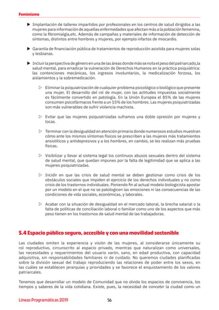 56Líneas Programáticas 2019
Feminismo
XX Implantación de talleres impartidos por profesionales en los centros de salud dirigidos a las
mujeres para información de aquellas enfermedades que afectan más a la población femenina,
como la fibromialgia,etc. Además de campañas y materiales de información de detección de
síntomas, distintos entre hombres y mujeres, por ejemplo infartos de miocardio.
XX Garantía de financiación pública de tratamientos de reproducción asistida para mujeres solas
y lesbianas.
XX Incluirlaperspectivadegéneroenunadelasáreasdondemássenotaelpesodelpatriarcado,la
salud mental, para erradicar la vulneración de Derechos Humanos en la práctica psiquiátrica:
las contenciones mecánicas, los ingresos involuntarios, la medicalización forzosa, los
aislamientos y la sobremedicación.
ZZ Eliminar la psiquiatrización de cualquier problema psicológico o biológico que presente
una mujer. El desarrollo del rol de mujer, con las actitudes impuestas socialmente
es fácilmente convertido en patología. En la Unión Europea el 85% de las mujeres
consumen psicofármacos frente a un 15% de los hombres. Las mujeres psiquiatrizadas
son más vulnerables de sufrir violencia machista.
ZZ Evitar que las mujeres psiquiatrizadas suframos una doble opresión por mujeres y
locas.
ZZ Terminar con la desigualdad en atención primaria donde numerosos estudios muestran
cómo ante los mismos síntomas físicos se prescriben a las mujeres más tratamientos
ansiolíticos y antidepresivos y a los hombres, en cambio, se les realizan más pruebas
físicas.
ZZ Visibilizar y llevar al sistema legal los continuos abusos sexuales dentro del sistema
de salud mental, que quedan impunes por la falta de legitimidad que se aplica a las
mujeres psiquiatrizadas.
ZZ Incidir en que las crisis de salud mental se deben gestionar como crisis de los
obstáculos sociales que impiden el ejercicio de los derechos individuales y no como
crisis de los trastornos individuales. Poniendo fin al actual modelo biologicista apostar
por un modelo en el que no se patologicen las emociones ni las consecuencias de las
condiciones de vida sociales, económicas, y laborales.
ZZ Acabar con la situación de desigualdad en el mercado laboral, la brecha salarial o la
falta de políticas de conciliación laboral o familiar como uno de los aspectos que más
peso tienen en los trastornos de salud mental de las trabajadoras.
5.4 Espacio público seguro, accesible y con una movilidad sostenible
Las ciudades omiten la experiencia y visión de las mujeres, al considerarse únicamente su
rol reproductivo, circunscrito al espacio privado, mientras que naturalizan como universales,
las necesidades y requerimientos del usuario varón, sano, en edad productiva, con capacidad
adquisitiva, sin responsabilidades familiares ni de cuidado. No queremos ciudades planificadas
sobre la división sexual del trabajo reproduciendo las relaciones de poder entre los sexos, en
las cuáles se establecen jerarquías y prioridades y se favorece el enquistamiento de los valores
patriarcales.
Tenemos que desarrollar un modelo de Comunidad que no olvida los espacios de convivencia, los
tiempos y saberes de la vida cotidiana. Existe, pues, la necesidad de concebir la ciudad como un
 