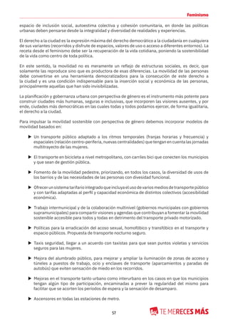 57
Feminismo
espacio de inclusión social, autoestima colectiva y cohesión comunitaria, en donde las políticas
urbanas deben pensarse desde la integralidad y diversidad de realidades y experiencias.
El derecho a la ciudad es la expresión máxima del derecho democrático a la ciudadanía en cualquiera
de sus variantes (recorridos y disfrute de espacios, valores de uso o acceso a diferentes entornos). La
receta desde el feminismo debe ser la recuperación de la vida cotidiana, poniendo la sostenibilidad
de la vida como centro de toda política.
En este sentido, la movilidad no es meramente un reflejo de estructuras sociales, es decir, que
solamente las reproduce sino que es productora de esas diferencias. La movilidad de las personas
debe convertirse en una herramienta democratizadora para la consecución de este derecho a
la ciudad y es una condición indispensable para la inserción social y económica de las personas,
principalmente aquellas que han sido invisibilizadas.
La planificación y gobernanza urbana con perspectiva de género es el instrumento más potente para
construir ciudades más humanas, seguras e inclusivas, que incorporen las visiones ausentes, y por
ende, ciudades más democráticas en las cuales todas y todos podamos ejercer, de forma igualitaria,
el derecho a la ciudad.
Para impulsar la movilidad sostenible con perspectiva de género debemos incorporar modelos de
movilidad basados en:
X Un transporte público adaptado a los ritmos temporales (franjas horarias y frecuencia) y
espaciales (relación centro-periferia, nuevas centralidades) que tengan en cuenta las jornadas
multitrayecto de las mujeres.
X El transporte en bicicleta a nivel metropolitano, con carriles bici que conecten los municipios
y que sean de gestión pública.
X Fomento de la movilidad pedestre, priorizando, en todos los casos, la diversidad de usos de
los barrios y de las necesidades de las personas con divesidad funcional.
X Ofrecerunsistematarifariointegradoqueincluyaelusodevariosmediosdetransportepúblico
y con tarifas adaptadas al perfil y capacidad económica de distintos colectivos (accesibilidad
económica).
X Trabajo intermunicipal y de la colaboración multinivel (gobiernos municipales con gobiernos
supramunicipales) para compartir visiones y agendas que contribuyan a fomentar la movilidad
sostenible accesible para todos y todas en detrimento del transporte privado motorizado.
X Políticas para la erradicación del acoso sexual, homofóbico y transfóbico en el transporte y
espacio públicos. Propuesta de transporte nocturno seguro.
X Taxis seguridad, llegar a un acuerdo con taxistas para que sean puntos violetas y servicios
seguros para las mujeres.
X Mejora del alumbrado público, para mejorar y ampliar la iluminación de zonas de acceso y
túneles a puestos de trabajo, ocio y enclaves de transporte (aparcamientos y paradas de
autobús) que eviten sensación de miedo en los recorridos.
X Mejoras en el transporte tanto urbano como interurbano en los casos en que los municipios
tengan algún tipo de participación, encaminadas a prever la regularidad del mismo para
facilitar que se acorten los períodos de espera y la sensación de desamparo.
X Ascensores en todas las estaciones de metro.
 