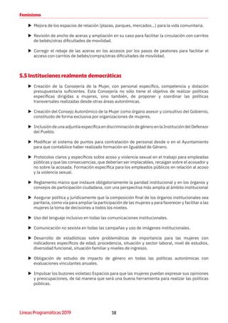58Líneas Programáticas 2019
Feminismo
XX Mejora de los espacios de relación (plazas, parques, mercados...) para la vida comunitaria.
XX Revisión de ancho de aceras y ampliación en su caso para facilitar la circulación con carritos
de bebés/otras dificultades de movilidad.
XX Corregir el rebaje de las aceras en los accesos por los pasos de peatones para facilitar el
acceso con carritos de bebés/compra/otras dificultades de movilidad.
5.5 Instituciones realmente democráticas
XX Creación de la Consejería de la Mujer, con personal específico, competencia y dotación
presupuestaria suficientes. Esta Consejería no sólo tiene el objetivo de realizar políticas
específicas dirigidas a mujeres, sino también, de proponer y coordinar las políticas
transversales realizadas desde otras áreas autonómicas.
XX Creación del Consejo Autonómico de la Mujer como órgano asesor y consultivo del Gobierno,
constituido de forma exclusiva por organizaciones de mujeres.
XX Inclusión de una adjuntía específica en discriminación de género en la Institución del Defensor
del Pueblo.
XX Modificar el sistema de puntos para contratación de personal desde o en el Ayuntamiento
para que contabilice haber realizado formación en Igualdad de Género.
XX Protocolos claros y específicos sobre acoso y violencia sexual en el trabajo para empleadas
públicas y que las consecuencias, que deberían ser implacables, recaigan sobre el acosador y
no sobre la acosada. Formación específica para los empleados públicos en relación al acoso
y la violencia sexual.
XX Reglamento marco que instaure obligatoriamente la paridad institucional y en los órganos y
consejos de participación ciudadana, con una perspectiva más amplia al ámbito institucional
XX Asegurar política y jurídicamente que la composición final de los órganos institucionales sea
paritaria, como vía para ampliar la participación de las mujeres y para favorecer y facilitar a las
mujeres la toma de decisiones a todos los niveles.
XX Uso del lenguaje inclusivo en todas las comunicaciones institucionales.
XX Comunicación no sexista en todas las campañas y uso de imágenes institucionales.
XX Desarrollo de estadísticas sobre problemáticas de importancia para las mujeres con
indicadores específicos de edad, procedencia, situación y sector laboral, nivel de estudios,
diversidad funcional, situación familiar y niveles de ingresos.
XX Obligación de estudio de impacto de género en todas las políticas autonómicas con
evaluaciones vinculantes anuales.
XX Impulsar los buzones violetas: Espacios para que las mujeres puedan expresar sus opiniones
y preocupaciones, de tal manera que será una buena herramienta para realizar las políticas
públicas.
 
