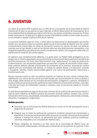 59
6. JUVENTUD
Los datos de la última EPA muestran que un 30% de los y las jóvenes de la Comunidad de Madrid
menores de 25 años se encuentran en paro. Además, el último Observatorio de Emancipación de la
Comunidad de Madrid señalaba que solo el 22% de los y las jóvenes madrileñas menores de 29 años
puede emanciparse. Un dato que no debería resultar sorprendente cuando el coste medio de acceso
a una vivienda en alquiler supone el 39% de los ingresos.
La juventud madrileña sigue en crisis, y estos datos nos demuestran lo desprotegidos que hemos
estado los y las jóvenes bajo los sucesivos gobiernos de la Comunidad de Madrid, que han estado
constantemente involucrados en casos de corrupción durante los últimos 20 años. Las políticas
juveniles que se han llevado a cabo en los últimos años han sido prácticamente inexistentes, y los
programas específicos para jóvenes han tenido una aplicación caótica, con una gestión deficiente, sin
planificación ni rendición de cuentas alguna.
Un gobierno que verdaderamente defienda a la gente joven de Madrid debe protegernos de los
ataques de un sistema depredador, que se alimenta de la precarización de la juventud en beneficio de
las élites económicas. Por tanto, hace falta introducir unas “gafas jóvenes” en todas las políticas de
la administración, con actuaciones específicas que permitan un grado de concreción mucho mayor.
Estas políticas deberán abordar directamente los problemas de la juventud, actuando de manera
urgente ante las necesidades más básicas: un trabajo de calidad, acceso a la educación, vivienda
y transporte. Además, resulta imprescindible generar una cultura de participación, democracia y
transformación real.
Resulta necesario poner en valor las políticas juveniles en materias de ocio, cultura y tiempo libre,
redefiniendo una cultura de ocio actual que está basada casi exclusivamente en torno al alcohol y
otras drogas. Debe basarse en los principios de participación, autogestión y apertura, facilitando el
acceso a todas las personas jóvenes, poniendo en valor el deporte y expresiones artísticas, culturales
o de ocio que huyan de estereotipos sexistas o clasistas y que no encuentran cabida en circuitos
comerciales.
En este bloque abordaremos algunos de los ejes centrales de las políticas de juventud que llevará a
cabo el nuevo Gobierno de Madrid: políticas de juventud, servicios públicos, empleo, ocio, cultura,
tiempo libre, feminismos, sexualidades, diversidad, participación, democracia, voluntariado, vivienda,
educación, investigación y migraciones.
Medidas generales
X Garantizar que la Comunidad de Madrid destinan al menos el 1% del presupuesto anual a
programas de juventud.
X Asegurar que en todas las políticas de juventud se combinen perspectivas transversales y
específicas. A la vez que se desarrollan políticas que por el carácter transversal de la juventud
implican a multitud de actores, se garantizará que estas conlleven prácticas específicas,
concretas, evaluables y con una población objetivo claro.
X Planes Integrales de Juventud y el Plan Joven de la Comunidad de Madrid como las
herramientas institucionales centrales para el desarrollo de las políticas de juventud. Estos
 