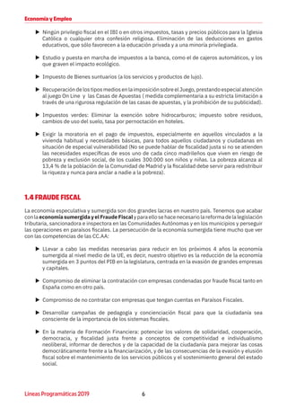 6Líneas Programáticas 2019
Economía y Empleo
XX Ningún privilegio fiscal en el IBI o en otros impuestos, tasas y precios públicos para la Iglesia
Católica o cualquier otra confesión religiosa. Eliminación de las deducciones en gastos
educativos, que sólo favorecen a la educación privada y a una minoría privilegiada.
XX Estudio y puesta en marcha de impuestos a la banca, como el de cajeros automáticos, y los
que graven el impacto ecológico.
XX Impuesto de Bienes suntuarios (a los servicios y productos de lujo).
XX Recuperación de los tipos medios en la imposición sobre el Juego, prestando especial atención
al juego On Line y las Casas de Apuestas ( medida complementaria a su estricta limitación a
través de una rigurosa regulación de las casas de apuestas, y la prohibición de su publicidad).
XX Impuestos verdes: Eliminar la exención sobre hidrocarburos; impuesto sobre residuos,
cambios de uso del suelo, tasa por pernoctación en hoteles.
XX Exigir la moratoria en el pago de impuestos, especialmente en aquellos vinculados a la
vivienda habitual y necesidades básicas, para todos aquellos ciudadanos y ciudadanas en
situación de especial vulnerabilidad (No se puede hablar de fiscalidad justa si no se atienden
las necesidades específicas de esos uno de cada cinco madrileños que viven en riesgo de
pobreza y exclusión social, de los cuales 300.000 son niños y niñas. La pobreza alcanza al
13,4 % de la población de la Comunidad de Madrid y la fiscalidad debe servir para redistribuir
la riqueza y nunca para anclar a nadie a la pobreza).
1.4 FRAUDE FISCAL
La economía especulativa y sumergida son dos grandes lacras en nuestro país. Tenemos que acabar
conlaeconomíasumergidayelFraudeFiscalyparaellosehacenecesariolareformadelalegislación
tributaria, sancionadora e inspectora en las Comunidades Autónomas y en los municipios y perseguir
las operaciones en paraísos fiscales. La persecución de la economía sumergida tiene mucho que ver
con las competencias de las CC.AA:
XX LLevar a cabo las medidas necesarias para reducir en los próximos 4 años la economía
sumergida al nivel medio de la UE, es decir, nuestro objetivo es la reducción de la economía
sumergida en 3 puntos del PIB en la legislatura, centrada en la evasión de grandes empresas
y capitales.
XX Compromiso de eliminar la contratación con empresas condenadas por fraude fiscal tanto en
España como en otro país.
XX Compromiso de no contratar con empresas que tengan cuentas en Paraísos Fiscales.
XX Desarrollar campañas de pedagogía y concienciación fiscal para que la ciudadanía sea
consciente de la importancia de los sistemas fiscales.
XX En la materia de Formación Financiera: potenciar los valores de solidaridad, cooperación,
democracia, y fiscalidad justa frente a conceptos de competitividad e individualismo
neoliberal, informar de derechos y de la capacidad de la ciudadanía para mejorar las cosas
democráticamente frente a la financiarización, y de las consecuencias de la evasión y elusión
fiscal sobre el mantenimiento de los servicios públicos y el sostenimiento general del estado
social.
 