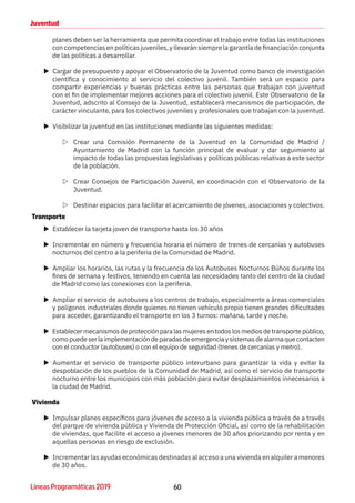 60Líneas Programáticas 2019
Juventud
planes deben ser la herramienta que permita coordinar el trabajo entre todas las instituciones
con competencias en políticas juveniles, y llevarán siempre la garantía de financiación conjunta
de las políticas a desarrollar.
XX Cargar de presupuesto y apoyar el Observatorio de la Juventud como banco de investigación
científica y conocimiento al servicio del colectivo juvenil. También será un espacio para
compartir experiencias y buenas prácticas entre las personas que trabajan con juventud
con el fin de implementar mejores acciones para el colectivo juvenil. Este Observatorio de la
Juventud, adscrito al Consejo de la Juventud, establecerá mecanismos de participación, de
carácter vinculante, para los colectivos juveniles y profesionales que trabajan con la juventud.
XX Visibilizar la juventud en las instituciones mediante las siguientes medidas:
ZZ Crear una Comisión Permanente de la Juventud en la Comunidad de Madrid /
Ayuntamiento de Madrid con la función principal de evaluar y dar seguimiento al
impacto de todas las propuestas legislativas y políticas públicas relativas a este sector
de la población.
ZZ Crear Consejos de Participación Juvenil, en coordinación con el Observatorio de la
Juventud.
ZZ Destinar espacios para facilitar el acercamiento de jóvenes, asociaciones y colectivos.
Transporte
XX Establecer la tarjeta joven de transporte hasta los 30 años
XX Incrementar en número y frecuencia horaria el número de trenes de cercanías y autobuses
nocturnos del centro a la periferia de la Comunidad de Madrid.
XX Ampliar los horarios, las rutas y la frecuencia de los Autobuses Nocturnos Búhos durante los
fines de semana y festivos, teniendo en cuenta las necesidades tanto del centro de la ciudad
de Madrid como las conexiones con la periferia.
XX Ampliar el servicio de autobuses a los centros de trabajo, especialmente a áreas comerciales
y polígonos industriales donde quienes no tienen vehículo propio tienen grandes dificultades
para acceder, garantizando el transporte en los 3 turnos: mañana, tarde y noche.
XX Establecermecanismosdeprotecciónparalasmujeresentodoslosmediosdetransportepúblico,
comopuedeserlaimplementacióndeparadasdeemergenciaysistemasdealarmaquecontacten
con el conductor (autobuses) o con el equipo de seguridad (trenes de cercanías y metro).
XX Aumentar el servicio de transporte público interurbano para garantizar la vida y evitar la
despoblación de los pueblos de la Comunidad de Madrid, así como el servicio de transporte
nocturno entre los municipios con más población para evitar desplazamientos innecesarios a
la ciudad de Madrid.
Vivienda
XX Impulsar planes específicos para jóvenes de acceso a la vivienda pública a través de a través
del parque de vivienda pública y Vivienda de Protección Oficial, así como de la rehabilitación
de viviendas, que facilite el acceso a jóvenes menores de 30 años priorizando por renta y en
aquellas personas en riesgo de exclusión.
XX Incrementar las ayudas económicas destinadas al acceso a una vivienda en alquiler a menores
de 30 años.
 