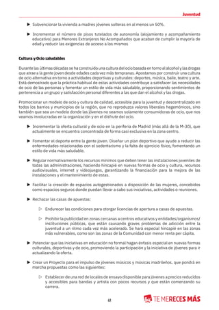 61
Juventud
X Subvencionar la vivienda a madres jóvenes solteras en al menos un 50%.
X Incrementar el número de pisos tutelados de autonomía (alojamiento y acompañamiento
educativo) para Menores Extranjeros No Acompañados que acaban de cumplir la mayoría de
edad y reducir las exigencias de acceso a los mismos
Cultura y Ocio saludables
Durante las últimas décadas se ha construido una cultura del ocio basada en torno al alcohol y las drogas
que atrae a la gente joven desde edades cada vez más tempranas. Apostamos por construir una cultura
de ocio alternativa en torno a actividades deportivas y culturales: deportes, música, baile, teatro y arte.
Está demostrado que la práctica habitual de estas actividades contribuye a satisfacer las necesidades
de ocio de las personas y fomentar un estilo de vida más saludable, proporcionando sentimientos de
pertenencia a un grupo y satisfacción personal diferentes a las que dan el alcohol y las drogas.
Promocionar un modelo de ocio y cultura de calidad, accesible para la juventud y descentralizado en
todos los barrios y municipios de la región, que no reproduzca valores liberales hegemónicos, sino
también que sea un modelo donde las jóvenes no seamos solamente consumidoras de ocio, que nos
veamos involucradas en la organización y en el disfrute del ocio.
X Incrementar la oferta cultural y de ocio en la periferia de Madrid (más allá de la M-30), que
actualmente se encuentra concentrada de forma casi exclusiva en la zona centro.
X Fomentar el deporte entre la gente joven. Diseñar un plan deportivo que ayude a reducir las
enfermedades relacionadas con el sedentarismo y la falta de ejercicio físico, fomentando un
estilo de vida más saludable.
X Regular normativamente los recursos mínimos que deben tener las instalaciones juveniles de
todas las administraciones, haciendo hincapié en nuevas formas de ocio y cultura, recursos
audiovisuales, internet y videojuegos, garantizando la financiación para la mejora de las
instalaciones y el mantenimiento de estas.
X Facilitar la creación de espacios autogestionados a disposición de las mujeres, concebidos
como espacios seguros donde puedan llevar a cabo sus iniciativas, actividades o reuniones.
X Rechazar las casas de apuestas:
Z Endurecer las condiciones para otorgar licencias de apertura a casas de apuestas.
Z Prohibir la publicidad en zonas cercanas a centros educativos y entidades/organismos/
instituciones públicas, que están causando graves problemas de adicción entre la
juventud a un ritmo cada vez más acelerado. Se hará especial hincapié en las zonas
más vulnerables, como son las zonas de la Comunidad con menor renta per cápita.
X Potenciar que las iniciativas en educación no formal hagan énfasis especial en nuevas formas
culturales, deportivas y de ocio, promoviendo la participación y la iniciativa de jóvenes para ir
actualizando la oferta.
X Crear un Proyecto para el impulso de jóvenes músicos y músicas madrileños, que pondrá en
marcha propuestas como las siguientes:
Z Establecer de una red de locales de ensayo disponible para jóvenes a precios reducidos
y accesibles para bandas y artista con pocos recursos y que están comenzando su
carrera.
 