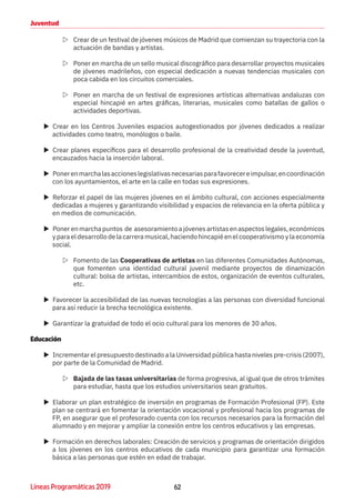 62Líneas Programáticas 2019
Juventud
ZZ Crear de un festival de jóvenes músicos de Madrid que comienzan su trayectoria con la
actuación de bandas y artistas.
ZZ Poner en marcha de un sello musical discográfico para desarrollar proyectos musicales
de jóvenes madrileños, con especial dedicación a nuevas tendencias musicales con
poca cabida en los circuitos comerciales.
ZZ Poner en marcha de un festival de expresiones artísticas alternativas andaluzas con
especial hincapié en artes gráficas, literarias, musicales como batallas de gallos o
actividades deportivas.
XX Crear en los Centros Juveniles espacios autogestionados por jóvenes dedicados a realizar
actividades como teatro, monólogos o baile.
XX Crear planes específicos para el desarrollo profesional de la creatividad desde la juventud,
encauzados hacia la inserción laboral.
XX Ponerenmarchalasaccioneslegislativasnecesariasparafavorecereimpulsar,encoordinación
con los ayuntamientos, el arte en la calle en todas sus expresiones.
XX Reforzar el papel de las mujeres jóvenes en el ámbito cultural, con acciones especialmente
dedicadas a mujeres y garantizando visibilidad y espacios de relevancia en la oferta pública y
en medios de comunicación.
XX Ponerenmarchapuntos de asesoramientoajóvenesartistasenaspectoslegales,económicos
yparaeldesarrollodelacarreramusical,haciendohincapiéenelcooperativismoylaeconomía
social.
ZZ Fomento de las Cooperativas de artistas en las diferentes Comunidades Autónomas,
que fomenten una identidad cultural juvenil mediante proyectos de dinamización
cultural: bolsa de artistas, intercambios de estos, organización de eventos culturales,
etc.
XX Favorecer la accesibilidad de las nuevas tecnologías a las personas con diversidad funcional
para así reducir la brecha tecnológica existente.
XX Garantizar la gratuidad de todo el ocio cultural para los menores de 30 años.
Educación
XX Incrementar el presupuesto destinado a la Universidad pública hasta niveles pre-crisis (2007),
por parte de la Comunidad de Madrid.
ZZ Bajada de las tasas universitarias de forma progresiva, al igual que de otros trámites
para estudiar, hasta que los estudios universitarios sean gratuitos.
XX Elaborar un plan estratégico de inversión en programas de Formación Profesional (FP). Este
plan se centrará en fomentar la orientación vocacional y profesional hacia los programas de
FP, en asegurar que el profesorado cuenta con los recursos necesarios para la formación del
alumnado y en mejorar y ampliar la conexión entre los centros educativos y las empresas.
XX Formación en derechos laborales: Creación de servicios y programas de orientación dirigidos
a los jóvenes en los centros educativos de cada municipio para garantizar una formación
básica a las personas que estén en edad de trabajar.
 